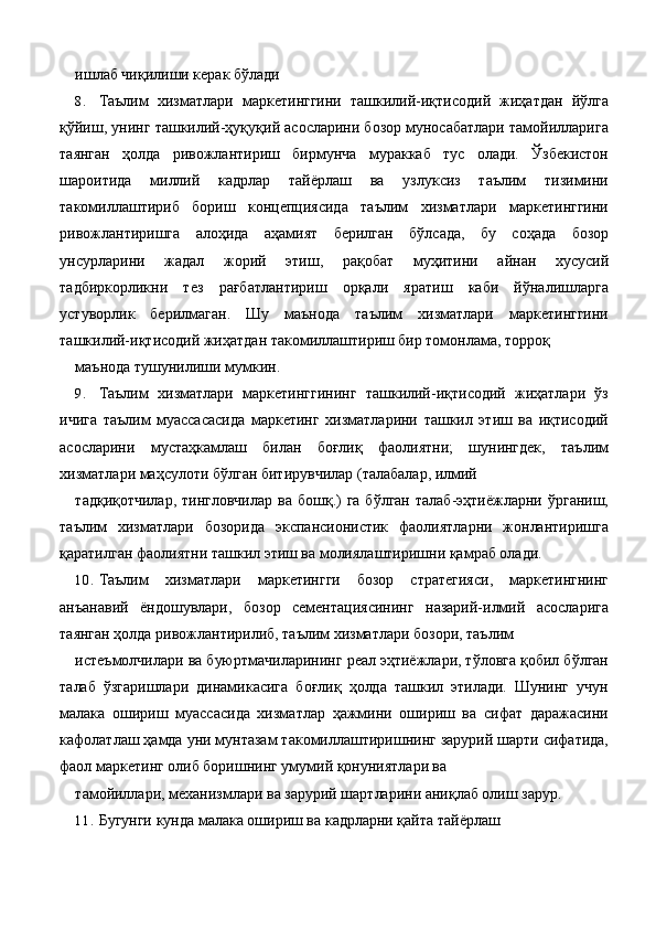 ишлаб чиқилиши керак бўлади 
8. Таълим   хизматлари   маркетинггини   ташкилий-иқтисодий   жиҳатдан   йўлга
қўйиш, унинг ташкилий-ҳуқуқий асосларини бозор муносабатлари тамойилларига
таянган   ҳолда   ривожлантириш   бирмунча   мураккаб   тус   олади.   Ўзбекистон
шароитида   миллий   кадрлар   тайёрлаш   ва   узлуксиз   таълим   тизимини
такомиллаштириб   бориш   концепциясида   таълим   хизматлари   маркетинггини
ривожлантиришга   алоҳида   аҳамият   берилган   бўлсада,   бу   соҳада   бозор
унсурларини   жадал   жорий   этиш,   рақобат   муҳитини   айнан   хусусий
тадбиркорликни   тез   рағбатлантириш   орқали   яратиш   каби   йўналишларга
устуворлик   берилмаган.   Шу   маънода   таълим   хизматлари   маркетинггини
ташкилий-иқтисодий жиҳатдан такомиллаштириш бир томонлама, торроқ 
маънода тушунилиши мумкин. 
9. Таълим   хизматлари   маркетинггининг   ташкилий-иқтисодий   жиҳатлари   ўз
ичига   таълим   муассасасида   маркетинг   хизматларини   ташкил   этиш   ва   иқтисодий
асосларини   мустаҳкамлаш   билан   боғлиқ   фаолиятни;   шунингдек,   таълим
хизматлари маҳсулоти бўлган битирувчилар (талабалар, илмий 
тадқиқотчилар,  тингловчилар  ва  бошқ.)  га  бўлган   талаб-эҳтиёжларни ўрганиш,
таълим   хизматлари   бозорида   экспансионистик   фаолиятларни   жонлантиришга
қаратилган фаолиятни ташкил этиш ва молиялаштиришни қамраб олади. 
10. Таълим   хизматлари   маркетингги   бозор   стратегияси,   маркетингнинг
анъанавий   ёндошувлари,   бозор   сементациясининг   назарий-илмий   асосларига
таянган ҳолда ривожлантирилиб, таълим хизматлари бозори, таълим 
истеъмолчилари ва буюртмачиларининг реал эҳтиёжлари, тўловга қобил бўлган
талаб   ўзгаришлари   динамикасига   боғлиқ   ҳолда   ташкил   этилади.   Шунинг   учун
малака   ошириш   муассасида   хизматлар   ҳажмини   ошириш   ва   сифат   даражасини
кафолатлаш ҳамда уни мунтазам такомиллаштиришнинг зарурий шарти сифатида,
фаол маркетинг олиб боришнинг умумий қонуниятлари ва 
тамойиллари, механизмлари ва зарурий шартларини аниқлаб олиш зарур. 
11. Бугунги кунда малака ошириш ва кадрларни қайта тайёрлаш  