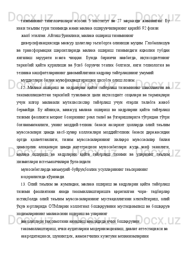 тизимининг   тингловчилари   асосан   5   институт   ва   27   марказда   жамланган.   Бу
икки таълим тури тизимида жами малака оширувчиларнинг қарийб 92 фоизи 
жалб этилган. Айтиш ўринлики, малака ошириш тизимининг 
диверсификациясида мазкур ҳолатлар эътиборга олиниши муҳим. Глобаллашув
ва   трансформация   шароитларида   малака   ошириш   тизимидаги   аҳволни   тубдан
янгилаш   зарурати   юзага   чиққан.   Бунда   биринчи   навбатда,   иқтисодиётнинг
таркибий   қайта   қурилиши   ва   ўсиб   борувчи   тезлик   белгиси,   янги   технология   ва
техника кашфиётларининг давомийлигини кадрлар тайёрлашнинг умумий 
муддатлари билан мувофиқлаштиришни ҳисобга олиш лозим. 
12. Малака   ошириш   ва   кадрларни   қайта   тайёрлаш   тизимининг   шаклланган   ва
такомиллашаётган   таркибий   тузилмаси   ҳали   иқтисодиёт   соҳалари   ва   тармоқлари
учун   илғор   малакали   мутахассислар   тайёрлаш   учун   етарли   талабга   жавоб
бермайди.   Бу   айниқса,   мавжуд   малака   ошириш   ва   кадрларни   қайта   тайёрлаш
тизими фаолияти меҳнат бозорининг реал талаб ва ўзгаришларига тўғридан тўғри
боғланмаганлиги,   унинг   моддий-техник   базаси   аксарият   ҳолларда   олий   таълим
муассасалари   ҳамда   касб-ҳунар   коллежлари   моддийтехник   базаси   даражасидан
ортда   қолаётганлиги,   тизим   муассасаларининг   халқаро   муассасалар   билан
ҳамкорлик   алоқалари   ҳамда   интеграцион   муносабатлари   жуда   заиф   эканлиги,
малака   ошириш   ва   кадрларни   қайта   тайёрлаш   тизими   ва   уларнинг   таълим
хизматлари истеъмолчилари ўртасидаги 
муносабатларда маъмурий-буйруқбозлик усулларининг таъсирининг 
юқорилигида кўринади. 
13. Олий   таълим   ва   жумладан,   малака   ошириш   ва   кадрларни   қайта   тайёрлаш
тизими   фаолиятини   янада   такомиллаштиришга   қаратилган   чора-   тадбирлар
истиқболда   олий   таълим   муассасаларининг   мустақиллигини   кенгайтириш,   олий
ўқув   юртларида   ОТМларни   коллегиал   бошқарувини   мустаҳкамлаш   ва   бошқарув
ходимларининг малакасини ошириш ва уларнинг 
ваколатлари тақсимотини аниқлаш мақсадида ички бошқарувни 
такомиллаштириш; ички аудитларни модернизациялаш, давлат аттестацияси ва 
аккредитацияси, шунингдек, жамоатчилик кузатуви механизмларини  