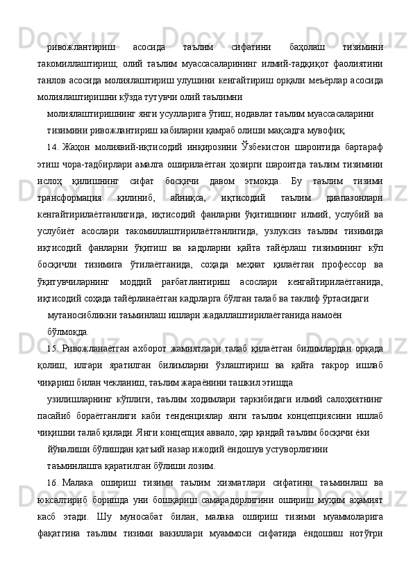 ривожлантириш   асосида   таълим   сифатини   баҳолаш   тизимини
такомиллаштириш;   олий   таълим   муассасаларининг   илмий-тадқиқот   фаолиятини
танлов  асосида   молиялаштириш  улушини  кенгайтириш  орқали  меъёрлар  асосида
молиялаштиришни кўзда тутувчи олий таълимни 
молиялаштиришнинг янги усулларига ўтиш; нодавлат таълим муассасаларини 
тизимини ривожлантириш кабиларни қамраб олиши мақсадга мувофиқ. 
14. Жаҳон   молиявий-иқтисодий   инқирозини   Ўзбекистон   шароитида   бартараф
этиш   чора-тадбирлари   амалга   оширилаётган   ҳозирги   шароитда   таълим   тизимини
ислоҳ   қилишнинг   сифат   босқичи   давом   этмоқца.   Бу   таълим   тизими
трансформация   қилиниб,   айниқса,   иқтисодий   таълим   диапазонлари
кенгайтирилаётганлигида,   иқтисодий   фанларни   ўқитишнинг   илмий,   услубий   ва
услубиёт   асослари   такомиллаштирилаётганлигида,   узлуксиз   таълим   тизимида
иқтисодий   фанларни   ўқитиш   ва   кадрларни   қайта   тайёрлаш   тизимининг   кўп
босқичли   тизимига   ўтилаётганида,   соҳада   меҳнат   қилаётган   профессор   ва
ўқитувчиларнинг   моддий   рағбатлантириш   асослари   кенгайтирилаётганида,
иқтисодий соҳада тайёрланаётган кадрларга бўлган талаб ва таклиф ўртасидаги 
мутаносибликни таъминлаш ишлари жадаллаштирилаётганида намоён 
бўлмоқда. 
15. Ривожланаётган   ахборот   жамиятлари   талаб   қилаётган   билимлардан   орқада
қолиш,   илгари   яратилган   билимларни   ўзлаштириш   ва   қайта   такрор   ишлаб
чиқариш билан чекланиш, таълим жараёнини ташкил этишда 
узилишларнинг   кўплиги,   таълим   ходимлари   таркибидаги   илмий   салоҳиятнинг
пасайиб   бораётганлиги   каби   тенденциялар   янги   таълим   концепциясини   ишлаб
чиқишни талаб қилади. Янги концепция аввало, ҳар қандай таълим босқичи ёки 
йўналиши бўлишдан қатъий назар ижодий ёндошув устуворлигини 
таъминлашга қаратилган бўлиши лозим. 
16. Малака   ошириш   тизими   таълим   хизматлари   сифатини   таъминлаш   ва
юксалтириб   боришда   уни   бошқариш   самарадорлигини   ошириш   муҳим   аҳамият
касб   этади.   Шу   муносабат   билан,   малака   ошириш   тизими   муаммоларига
фақатгина   таълим   тизими   вакиллари   муаммоси   сифатида   ёндошиш   нотўғри 