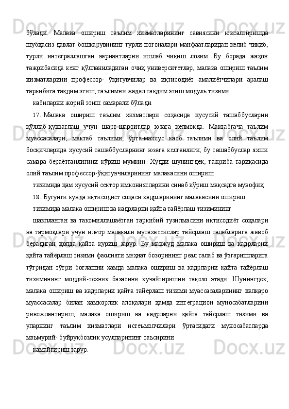 бўлади.   Малака   ошириш   таълим   хизматларининг   савиясини   юксалтиришда
шубҳасиз давлат бошқарувининг турли поғоналари манфаатларидан келиб чиқиб,
турли   интеграллашган   вариантларни   ишлаб   чиқиш   лозим.   Бу   борада   жаҳон
тажрибасида   кенг   қўлланиладиган   очиқ   университетлар,   малака   ошириш   таълим
хизматларини   профессор-   ўқитувчилар   ва   иқтисодиёт   амалиётчилари   аралаш
таркибига тақдим этиш, таълимни жадал тақдим этиш модуль тизими 
кабиларни жорий этиш самарали бўлади. 
17. Малака   ошириш   таълим   хизматлари   соҳасида   хусусий   ташаббусларни
қўллаб-қувватлаш   учун   шарт-шароитлар   юзага   келмоқда.   Мактабгача   таълим
муассасалари,   мактаб   таълими,   ўрта-махсус   касб   таълими   ва   олий   таълим
босқичларида  хусусий ташаббусларнинг  юзага  келганлиги, бу  ташаббуслар  яхши
самара   бераётганлигини   кўриш   мумкин.   Худди   шунингдек,   тажриба   тариқасида
олий таълим профессор-ўқитувчиларининг малакасини ошириш 
тизимида ҳам хусусий сектор имкониятларини синаб кўриш мақсадга мувофиқ. 
18. Бугунги кунда иқтисодиёт соҳаси кадрларининг малакасини ошириш 
тизимида малака ошириш ва кадрларни қайта тайёрлаш тизимининг 
шаклланган   ва   такомиллашаётган   таркибий   тузилмасини   иқтисодиёт   соҳалари
ва   тармоқлари   учун   илғор   малакали   мутахассислар   тайёрлаш   талабларига   жавоб
берадиган   ҳолда   қайта   қуриш   зарур.   Бу   мавжуд   малака   ошириш   ва   кадрларни
қайта тайёрлаш тизими фаолияти меҳнат бозорининг реал талаб ва ўзгаришларига
тўғридан   тўғри   боғлашни   ҳамда   малака   ошириш   ва   кадрларни   қайта   тайёрлаш
тизимининг   моддий-техник   базасини   кучайтиришни   тақозо   этади.   Шунингдек,
малака   ошириш   ва   кадрларни   қайта   тайёрлаш   тизими   муассасаларининг   халқаро
муассасалар   билан   ҳамкорлик   алоқалари   ҳамда   интеграцион   муносабатларини
ривожлантириш,   малака   ошириш   ва   кадрларни   қайта   тайёрлаш   тизими   ва
уларнинг   таълим   хизматлари   истеъмолчилари   ўртасидаги   муносабатларда
маъмурий- буйруқбозлик усулларининг таъсирини 
камайтириш зарур. 
 
  