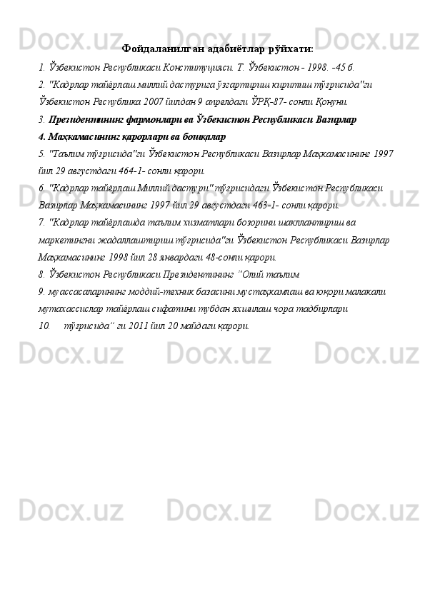 Фойдаланилган адабиётлар рўйхати:
1. Ўзбекистон Республикаси Конституцияси. Т. Ўзбекистон - 1998. -45 б. 
2. "Кадрлар тайёрлаш миллий дастурига ўзгартириш киритиш тўғрисида"ги 
Ўзбекистон Республика 2007 йилдан 9 апрелдаги ЎРҚ-87- сонли Қонуни. 
3. Президентининг фармонлари ва Ўзбекистон Республикаси Вазирлар 
4. Маҳкамасининг қарорлари ва бошқалар 
5. "Таълим тўғрисида"ги Ўзбекистон Республикаси Вазирлар Маҳкамасининг 1997
йил 29 августдаги 464-1- сонли қарори. 
6. "Кадрлар тайёрлаш Миллий дастури" тўғрисидаги Ўзбекистон Республикаси 
Вазирлар Маҳкамасининг 1997 йил 29 августдаги 463-1- сонли қарори. 
7. "Кадрлар тайёрлашда таълим хизматлари бозорини шакллантириш ва 
маркетингни жадаллаштириш тўғрисида"ги Ўзбекистон Республикаси Вазирлар 
Маҳкамасининг 1998 йил 28 январдаги 48-сонли қарори. 
8. Ўзбекистон Республикаси Президентининг “Олий таълим 
9. муассасаларининг моддий-техник базасини мустаҳкамлаш ва юқори малакали 
мутахассислар тайёрлаш сифатини тубдан яхшилаш чора тадбирлари 
10. тўғрисида” ги 2011 йил 20 майдаги қарори.  