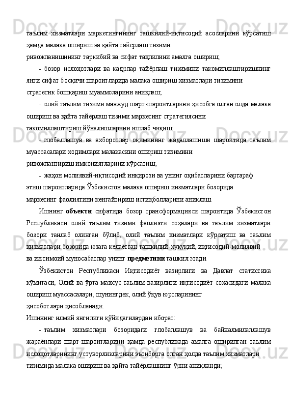 таълим   хизматлари   маркетингининг   ташкилий-иқтисодий   асосларини   кўрсатиш
ҳамда малака ошириш ва қайта тайёрлаш тизими 
ривожланишининг таркибий ва сифат таҳлилини амалга ошириш; 
- бозор   ислоҳотлари   ва   кадрлар   тайёрлаш   тизимини   такомиллаштиришнинг
янги сифат босқичи шароитларида малака ошириш хизматлари тизимини 
стратегик бошқариш муаммоларини аниқлаш; 
- олий таълим тизими мавжуд шарт-шароитларини ҳисобга олган олда малака
ошириш ва қайта тайёрлаш тизими маркетинг стратегиясини 
такомиллаштириш йўналишларини ишлаб чиқиш; 
- глобаллашув   ва   ахборотлар   оқимининг   жадаллашиши   шароитида   таълим
муассасалари ходимлари малакасини ошириш тизимини 
ривожлантириш имкониятларини кўрсатиш; 
- жаҳон молиявий-иқтисодий инқирози ва унинг оқибатларини бартараф 
этиш шароитларида Ўзбекистон малака ошириш хизматлари бозорида 
маркетинг фаолиятини кенгайтириш истиқболларини аниқлаш. 
Ишнинг   объекти   сифатида   бозор   трансформацияси   шароитида   Ўзбекистон
Республикаси   олий   таълим   тизими   фаолияти   соҳалари   ва   таълим   хизматлари
бозори   танлаб   олинган   бўлиб,   олий   таълим   хизматлари   кўрсатиш   ва   таълим
хизматлари бозорида юзага келаётган ташкилий-ҳуқуқий, иқтисодий-молиявий 
ва ижтимоий муносабатлар унинг  предметини  ташкил этади. 
Ўзбекистон   Республикаси   Иқтисодиёт   вазирлиги   ва   Давлат   статистика
кўмитаси,   Олий   ва   ўрта   махсус   таълим   вазирлиги   иқтисодиёт   соҳасидаги   малака
ошириш муассасалари, шунингдек, олий ўқув юртларининг 
ҳисоботлари ҳисобланади. 
Ишининг илмий янгилиги қўйидагилардан иборат: 
- таълим   хизматлари   бозоридаги   глобаллашув   ва   байналмилаллашув
жараёнлари   шарт-шароитларини   ҳамда   республикада   амалга   оширилган   таълим
ислоҳотларининг устуворликларини эътиборга олган ҳолда таълим хизматлари 
тизимида малака ошириш ва қайта тайёрлашнинг ўрни аниқланди;  