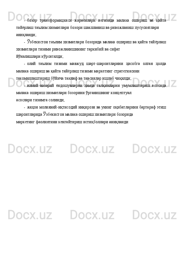 - бозор   трансформацияси   жараёнлари   негизида   малака   ошириш   ва   қайта
тайёрлаш таълим хизматлари бозори шаклланиш ва ривожланиш хусусиятлари 
аниқланди; 
- Ўзбекистон таълим хизматлари бозорида малака ошириш ва қайта тайёрлаш
хизматлари тизими ривожланишининг таркибий ва сифат 
йўналишлари кўрсатилди; 
- олий   таълим   тизими   мавжуд   шарт-шароитларини   ҳисобга   олган   ҳолда
малака ошириш ва қайта тайёрлаш тизими маркетинг стратегиясини 
такомиллаштириш бўйича таклиф ва тавсиялар ишлаб чиқилди; 
- илмий-назарий   ёндошувларни   ҳамда   талқинларни   умумлаштириш   асосида
малака ошириш хизматлари бозорини ўрганишнинг концептуал 
асослари тизимга солинди; 
- жаҳон молиявий-иқтисодий инқирози ва унинг оқибатларини бартараф этиш
шароитларида Ўзбекистон малака ошириш хизматлари бозорида 
маркетинг фаолиятини кенгайтириш истиқболлари аниқланди