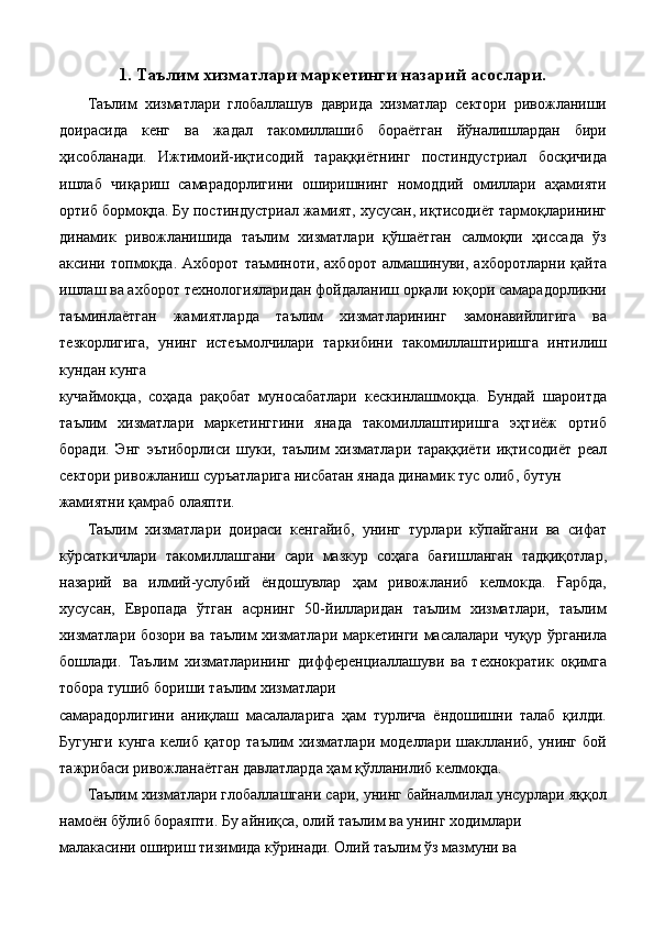 1. Таълим хизматлари маркетинги назарий асослари.
Таълим   хизматлари   глобаллашув   даврида   хизматлар   сектори   ривожланиши
доирасида   кенг   ва   жадал   такомиллашиб   бораётган   йўналишлардан   бири
ҳисобланади.   Ижтимоий-иқтисодий   тараққиётнинг   постиндустриал   босқичида
ишлаб   чиқариш   самарадорлигини   оширишнинг   номоддий   омиллари   аҳамияти
ортиб бормоқда. Бу постиндустриал жамият, хусусан, иқтисодиёт тармоқларининг
динамик   ривожланишида   таълим   хизматлари   қўшаётган   салмоқли   ҳиссада   ўз
аксини   топмоқда.   Ахборот   таъминоти,   ахборот   алмашинуви,   ахборотларни   қайта
ишлаш ва ахборот технологияларидан фойдаланиш орқали юқори самарадорликни
таъминлаётган   жамиятларда   таълим   хизматларининг   замонавийлигига   ва
тезкорлигига,   унинг   истеъмолчилари   таркибини   такомиллаштиришга   интилиш
кундан кунга 
кучаймоқца,   соҳада   рақобат   муносабатлари   кескинлашмоқца.   Бундай   шароитда
таълим   хизматлари   маркетинггини   янада   такомиллаштиришга   эҳтиёж   ортиб
боради.   Энг   эътиборлиси   шуки,   таълим   хизматлари   тараққиёти   иқтисодиёт   реал
сектори ривожланиш суръатларига нисбатан янада динамик тус олиб, бутун 
жамиятни қамраб олаяпти. 
Таълим   хизматлари   доираси   кенгайиб,   унинг   турлари   кўпайгани   ва   сифат
кўрсаткичлари   такомиллашгани   сари   мазкур   соҳага   бағишланган   тадқиқотлар,
назарий   ва   илмий-услубий   ёндошувлар   ҳам   ривожланиб   келмокда.   Ғарбда,
хусусан,   Европада   ўтган   асрнинг   50-йилларидан   таълим   хизматлари,   таълим
хизматлари бозори ва таълим хизматлари маркетинги масалалари чуқур ўрганила
бошлади.   Таълим   хизматларининг   дифференциаллашуви   ва   технократик   оқимга
тобора тушиб бориши таълим хизматлари 
самарадорлигини   аниқлаш   масалаларига   ҳам   турлича   ёндошишни   талаб   қилди.
Бугунги   кунга   келиб   қатор   таълим   хизматлари   моделлари   шаклланиб,   унинг   бой
тажрибаси ривожланаётган давлатларда ҳам қўлланилиб келмоқда. 
Таълим хизматлари глобаллашгани сари, унинг байналмилал унсурлари яққол
намоён бўлиб бораяпти. Бу айниқса, олий таълим ва унинг ходимлари 
малакасини ошириш тизимида кўринади. Олий таълим ўз мазмуни ва  