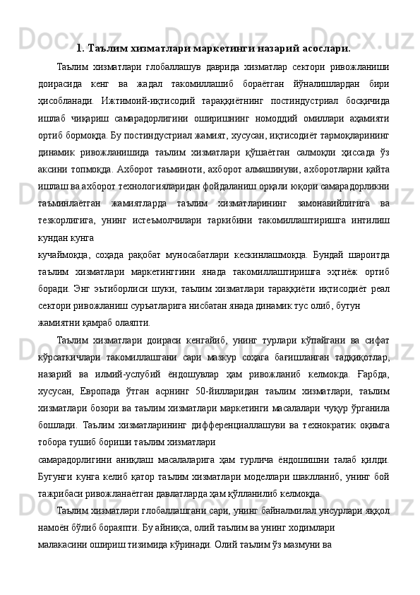 1. Таълим хизматлари маркетинги назарий асослари.
Таълим   хизматлари   глобаллашув   даврида   хизматлар   сектори   ривожланиши
доирасида   кенг   ва   жадал   такомиллашиб   бораётган   йўналишлардан   бири
ҳисобланади.   Ижтимоий-иқтисодий   тараққиётнинг   постиндустриал   босқичида
ишлаб   чиқариш   самарадорлигини   оширишнинг   номоддий   омиллари   аҳамияти
ортиб бормоқда. Бу постиндустриал жамият, хусусан, иқтисодиёт тармоқларининг
динамик   ривожланишида   таълим   хизматлари   қўшаётган   салмоқли   ҳиссада   ўз
аксини   топмоқда.   Ахборот   таъминоти,   ахборот   алмашинуви,   ахборотларни   қайта
ишлаш ва ахборот технологияларидан фойдаланиш орқали юқори самарадорликни
таъминлаётган   жамиятларда   таълим   хизматларининг   замонавийлигига   ва
тезкорлигига,   унинг   истеъмолчилари   таркибини   такомиллаштиришга   интилиш
кундан кунга 
кучаймоқца,   соҳада   рақобат   муносабатлари   кескинлашмоқца.   Бундай   шароитда
таълим   хизматлари   маркетинггини   янада   такомиллаштиришга   эҳтиёж   ортиб
боради.   Энг   эътиборлиси   шуки,   таълим   хизматлари   тараққиёти   иқтисодиёт   реал
сектори ривожланиш суръатларига нисбатан янада динамик тус олиб, бутун 
жамиятни қамраб олаяпти. 
Таълим   хизматлари   доираси   кенгайиб,   унинг   турлари   кўпайгани   ва   сифат
кўрсаткичлари   такомиллашгани   сари   мазкур   соҳага   бағишланган   тадқиқотлар,
назарий   ва   илмий-услубий   ёндошувлар   ҳам   ривожланиб   келмокда.   Ғарбда,
хусусан,   Европада   ўтган   асрнинг   50-йилларидан   таълим   хизматлари,   таълим
хизматлари бозори ва таълим хизматлари маркетинги масалалари чуқур ўрганила
бошлади.   Таълим   хизматларининг   дифференциаллашуви   ва   технократик   оқимга
тобора тушиб бориши таълим хизматлари 
самарадорлигини   аниқлаш   масалаларига   ҳам   турлича   ёндошишни   талаб   қилди.
Бугунги   кунга   келиб   қатор   таълим   хизматлари   моделлари   шаклланиб,   унинг   бой
тажрибаси ривожланаётган давлатларда ҳам қўлланилиб келмоқда. 
Таълим хизматлари глобаллашгани сари, унинг байналмилал унсурлари яққол
намоён бўлиб бораяпти. Бу айниқса, олий таълим ва унинг ходимлари 
малакасини ошириш тизимида кўринади. Олий таълим ўз мазмуни ва