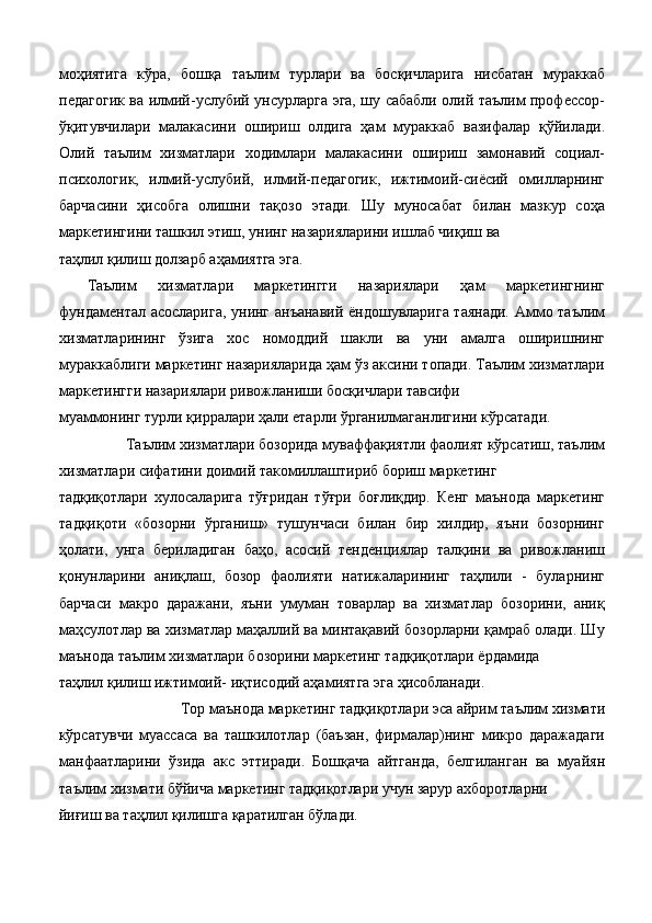 моҳиятига   кўра,   бошқа   таълим   турлари   ва   босқичларига   нисбатан   мураккаб
педагогик ва илмий-услубий унсурларга эга, шу сабабли олий таълим профессор-
ўқитувчилари   малакасини   ошириш   олдига   ҳам   мураккаб   вазифалар   қўйилади.
Олий   таълим   хизматлари   ходимлари   малакасини   ошириш   замонавий   социал-
психологик,   илмий-услубий,   илмий-педагогик,   ижтимоий-сиёсий   омилларнинг
барчасини   ҳисобга   олишни   тақозо   этади.   Шу   муносабат   билан   мазкур   соҳа
маркетингини ташкил этиш, унинг назарияларини ишлаб чиқиш ва 
таҳлил қилиш долзарб аҳамиятга эга. 
Таълим   хизматлари   маркетингги   назариялари   ҳам   маркетингнинг
фундаментал асосларига, унинг анъанавий ёндошувларига таянади. Аммо таълим
хизматларининг   ўзига   хос   номоддий   шакли   ва   уни   амалга   оширишнинг
мураккаблиги маркетинг назарияларида ҳам ўз аксини топади. Таълим хизматлари
маркетингги назариялари ривожланиши босқичлари тавсифи 
муаммонинг турли қирралари ҳали етарли ўрганилмаганлигини кўрсатади.  
Таълим хизматлари бозорида муваффақиятли фаолият кўрсатиш, таълим 
хизматлари сифатини доимий такомиллаштириб бориш маркетинг 
тадқиқотлари   хулосаларига   тўғридан   тўғри   боғлиқдир.   Кенг   маънода   маркетинг
тадқиқоти   «бозорни   ўрганиш»   тушунчаси   билан   бир   хилдир,   яъни   бозорнинг
ҳолати,   унга   бериладиган   баҳо,   асосий   тенденциялар   талқини   ва   ривожланиш
қонунларини   аниқлаш,   бозор   фаолияти   натижаларининг   таҳлили   -   буларнинг
барчаси   макро   даражани,   яъни   умуман   товарлар   ва   хизматлар   бозорини,   аниқ
маҳсулотлар ва хизматлар маҳаллий ва минтақавий бозорларни қамраб олади. Шу
маънода таълим хизматлари бозорини маркетинг тадқиқотлари ёрдамида 
таҳлил қилиш ижтимоий- иқтисодий аҳамиятга эга ҳисобланади. 
Top маънода маркетинг тадқиқотлари эса айрим таълим хизмати 
кўрсатувчи   муассаса   ва   ташкилотлар   (баъзан,   фирмалар)нинг   микро   даражадаги
манфаатларини   ўзида   акс   эттиради.   Бошқача   айтганда,   белгиланган   ва   муайян
таълим хизмати бўйича маркетинг тадқиқотлари учун зарур ахборотларни 
йиғиш ва таҳлил қилишга қаратилган бўлади.