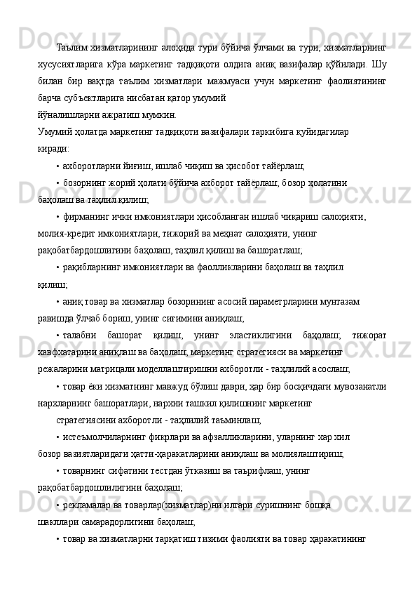 Таълим хизматларининг алоҳида тури бўйича ўлчами ва тури, хизматларнинг
хусусиятларига   кўра   маркетинг   тадқиқоти   олдига   аниқ   вазифалар   қўйилади.   Шу
билан   бир   вақтда   таълим   хизматлари   мажмуаси   учун   маркетинг   фаолиятининг
барча субъектларига нисбатан қатор умумий 
йўналишларни ажратиш мумкин. 
Умумий ҳолатда маркетинг тадқиқоти вазифалари таркибига қуйидагилар 
киради: 
• ахборотларни йиғиш, ишлаб чиқиш ва ҳисобот тайёрлаш; 
• бозорнинг жорий ҳолати бўйича ахборот тайёрлаш; бозор ҳолатини 
баҳолаш ва таҳлил қилиш; 
• фирманинг ички имкониятлари ҳисобланган ишлаб чиқариш салоҳияти, 
молия-кредит имкониятлари, тижорий ва меҳнат салоҳияти, унинг 
рақобатбардошлигини баҳолаш, таҳлил қилиш ва башоратлаш; 
• рақибларнинг имкониятлари ва фаолликларини баҳолаш ва таҳлил 
қилиш; 
• аниқ товар ва хизматлар бозорининг асосий параметрларини мунтазам 
равишда ўлчаб бориш, унинг сиғимини аниқлаш; 
• талабни   башорат   қилиш,   унинг   эластиклигини   баҳолаш;   тижорат
хавфхатарини аниқлаш ва баҳолаш; маркетинг стратегияси ва маркетинг 
режаларини матрицали моделлаштиришни ахборотли - таҳлилий асослаш; 
• товар ёки хизматнинг мавжуд бўлиш даври, ҳар бир босқичдаги мувозанатли
нархларнинг башоратлари, нархни ташкил қилишнинг маркетинг 
стратегиясини ахборотли - таҳлилий таъминлаш;  
• истеъмолчиларнинг фикрлари ва афзалликларини, уларнинг хар хил 
бозор вазиятларидаги ҳатти-ҳаракатларини аниқлаш ва молиялаштириш; 
• товарнинг сифатини тестдан ўтказиш ва таърифлаш, унинг 
рақобатбардошлилигини баҳолаш; 
• рекламалар ва товарлар(хизматлар)ни илгари суришнинг бошқа 
шакллари самарадорлигини баҳолаш; 
• товар ва хизматларни тарқатиш тизими фаолияти ва товар ҳаракатининг  