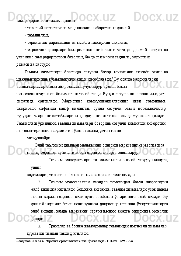 самарадорлигини таҳлил қилиш; 
• тижорий логистикаси моделларини ахборотли-таҳлилий 
• таъминлаш; 
• сервиснинг даражасини ва талабга таъсирини баҳолаш; 
• маркетинг   қарорлари   бажарилишининг   бориши   устидан   доимий   назорат   ва
уларнинг самарадорлигини баҳолаш, бюджет ижроси таҳлили, маркетинг 
режаси ва дастури.  
Таълим   хизматлари   бозорида   сотувчи   бозор   таклифини   намоён   этиш   ва
шакллантиришда кўмаклашувчи киши ҳисобланади. 4
 Бу одатда қадриятларни 
бошқа нарсалар билан айирбошлаш учун зарур бўлган баъзи 
ихтисослаштирилган билимларни талаб этади. Бунда сотувчининг роли ижодкор
сифатида   ёритилади.   Маркетинг   коммуникацияларнинг   икки   томонлама
тажрибаси   сифатида   кашф   қилинган,   бунда   сотувчи   баъзи   истеъмолчилар
гуруҳига уларнинг эҳтиёжларини қондиришга интилган ҳолда мурожаат қилади.
Таъкидлаш ўринлики, таълим хизматлари бозорида сотувчи қимматли ахборотни
шакллантиришнинг аҳамияти бўлиши лозим, деган ғояни 
маъқуллайди. 
Олий таълим ходимлари малакасини ошириш маркетинг стратегиясига 
таъриф беришда қуйидаги жиҳатларни эътиборга олиш зарур: 
1. Таълим   маҳсулотлари   ва   хизматлари   ишлаб   чиқарувчиларга,
унинг 
ходимлари, мижози ва бевосита талабаларга хизмат қилади. 
2. Таълим   муассасалари   харидор   томонидан   баъзи   чиқимларни
жалб қилишга интилади. Бошқача айтганда, таълим хизматлари узоқ давом
этиши   харажатларнинг   келишувга   нисбатан   ўзгаришига   олиб   келади.   Бу
ҳолат бозорнинг баъзи келишувлари доирасида тегишли ўзгартиришларга
олиб   келади,   ҳамда   маркетинг   стратегиясини   амалга   оширишга   монелик
қилади. 
3. Грантлар ва бошқа жамғармалар томонидан имтиёзли хизматлар 
кўрсатиш тизими таклиф этилади. 
4  Абдуллаев О. ва бошк. Маркетинг стратегиясининг асосий йўналишлари. - Т: НИМП, 1999. - 25 б.