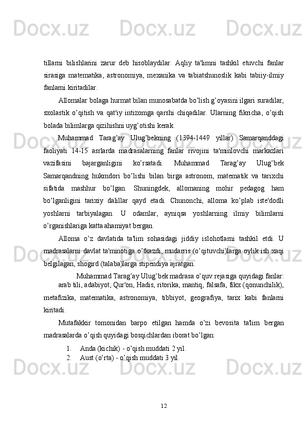 tillarni   bilishlarini   zarur   deb   hisoblaydilar.   Aqliy   ta'limni   tashkil   etuvchi   fanlar
sirasiga   matematika,   astronomiya,   mexanika   va   tabiatshunoslik   kabi   tabiiy-ilmiy
fanlarni kiritadilar.  
Allomalar bolaga hurmat bilan munosabatda bo’lish g’oyasini ilgari suradilar,
sxolastik   o’qitish   va   qat'iy   intizomga   qarshi   chiqadilar.   Ularning   fikricha,   o’qish
bolada bilimlarga qizihishni uyg’otishi kerak. 
Muhammad   Tarag’ay   Ulug’bekning   (1394-1449   yillar)   Samarqanddagi
faoliyati   14-15   asrlarda   madrasalarning   fanlar   rivojini   ta'minlovchi   markazlari
vazifasini   bajarganligini   ko’rsatadi.   Muhammad   Tarag’ay   Ulug’bek
Samarqandning   hukmdori   bo’lishi   bilan   birga   astronom,   matematik   va   tarixchi
sifatida   mashhur   bo’lgan.   Shuningdek,   allomaning   mohir   pedagog   ham
bo’lganligini   tarixiy   dalillar   qayd   etadi.   Chunonchi,   alloma   ko’plab   iste'dodli
yoshlarni   tarbiyalagan.   U   odamlar,   ayniqsa   yoshlarning   ilmiy   bilimlarni
o’rganishlariga katta ahamiyat bergan.  
Alloma   o’z   davlatida   ta'lim   sohasidagi   jiddiy   islohotlarni   tashkil   etdi.   U
madrasalarni davlat ta'minotiga o’tkazdi, mudarris (o’qituvchi)larga oylik ish xaqi
bеlgilagan, shogird (talaba)larga stipendiya ajratgan.  
Muhammad Tarag’ay Ulug’bek madrasa o’quv rejasiga quyidagi fanlar: 
arab tili, adabiyot, Qur'on, Hadis, ritorika, mantiq, falsafa, fikx (qonunchilik),
metafizika,   matematika,   astronomiya,   tibbiyot,   geografiya,   tarix   kabi   fanlarni
kiritadi.  
Mutafakkir   tomonidan   barpo   etilgan   hamda   o’zi   bevosita   ta'lim   bergan
madrasalarda o’qish quyidagi bosqichlardan iborat bo’lgan: 
1. Anda (kichik) - o’qish muddati 2 yil. 
2. Aust (o’rta) - o’qish muddati 3 yil. 
12 