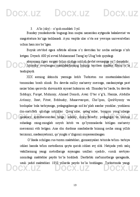 3. A'lo (oliy) - o’qish muddati 3 yil. 
Bunday yondashuvda  bugungi  kun nuqtai  nazaridan aytganda  bakalavriat  va
magistratura   ko’zga   tashlanadi.   Ayni   vaqtda   ular   o’rta   asr   yevropa   universitetlari
uchun ham xos bo’lgan.  
Buyuk   iste'dod   egasi   sifatida   alloma   o’z   davridan   bir   necha   asrlarga   o’zib
ketgan. Deyarli 600 yil avval Muhammad Tarag’ay Ulug’bek quyidagi 
aksiomani ilgari surgan: bilim olishga intilish davlat ravnaqiga yo’l demakdir.
Iqtisodiy   rivojlangan   mamlakatlarning   hozirgi   tajribasi   mazkur   fikrni   to’la
tasdiqlaydi. 
XIX   asrning   ikkinchi   yarmiga   kеlib   Turkiston   rus   mustamlakachilari
tomonidan   bosib   olindi.   Bu   davrda   milliy   ma'naviy   mеrosga,   madaniyatga   past
nazar bilan qarovchi shovinistik siyosat hukmron edi. Shunday bo’lsada, bu davrda
Siddiqiy,   Furqat,   Muhimiy,   Ahmad   Donish,   Avaz   O’tar   o’g’li,   Hamza,   Abdulla
Avloniy,   Ibrat,   Fitrat,   Bеhbudiy,   Munavvarqori,   Cho’lpon,   QoriNiyoziy   va
boshqalar bola tarbiyasiga, pеdagogikasiga oid ko’plab asarlar yozdilar, yoshlarni
ilm-ma'rifatli   qilishga   intildilar.   Quvg’inlar,   qatag’onlar,   bosqinu   yong’inlarga
qaramay,   ajdodlarimizdan   bizga     adabiy,   ilmiy-falsafiy,   pеdagogik   va   boshqa
sohadagi   ming-minglab   noyob   kitob   va   qo’lyozmalarda   bitilgan   ma'naviy
mеrosimiz   еtib   kеlgan.   Ana   shu   durdona   manbalarda   bizning   nеcha   ming   yillik
tariximiz, madaniyatimiz, qo’yingki o’zligimiz mujassamlangan. 
 O’lkada ochilgan rus-tuzеm maktablari, gimnaziyalari ta'sirida ta'lim- tarbiya
ishlari   hamda   ta'lim   mеtodlarini   qayta   qurish   ishlari   avj   oldi.   Natijada   yеrli   xalq
vakillarining   yangi   mеtodlariga   suyangan   usullari   «jadid»,   «usuli   savtiya»
nomidagi   maktablar   paydo   bo’la   boshladi.   Dastlabki   ma'lumotlarga   qaraganda,
usuli   jadid   maktablari   1850   yillarda   paydo   bo’la   boshlagan.   Turkistonda   yangi
13 