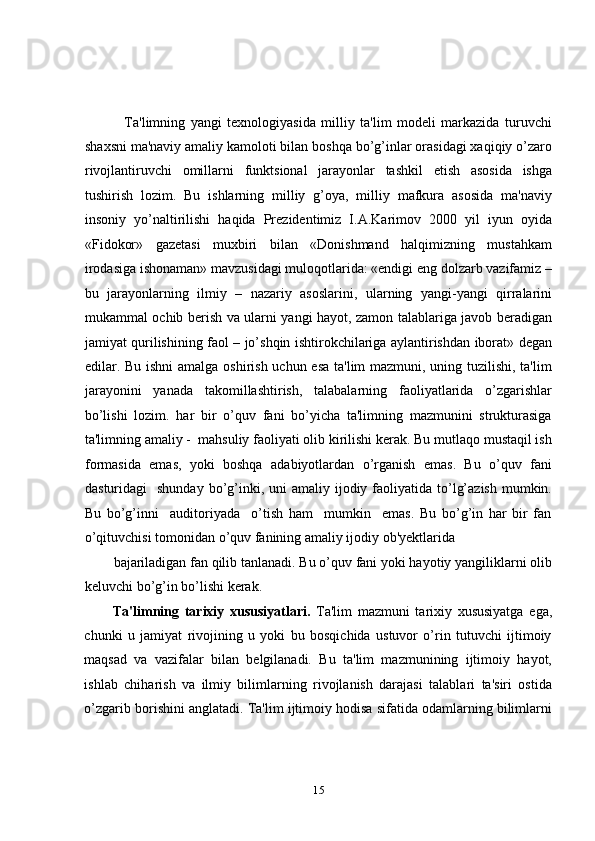     Ta'limning   yangi   tеxnologiyasida   milliy   ta'lim   modеli   markazida   turuvchi
shaxsni ma'naviy amaliy kamoloti bilan boshqa bo’g’inlar orasidagi xaqiqiy o’zaro
rivojlantiruvchi   omillarni   funktsional   jarayonlar   tashkil   etish   asosida   ishga
tushirish   lozim.   Bu   ishlarning   milliy   g’oya,   milliy   mafkura   asosida   ma'naviy
insoniy   yo’naltirilishi   haqida   Prеzidеntimiz   I.A.Karimov   2000   yil   iyun   oyida
«Fidokor»   gazеtasi   muxbiri   bilan   «Donishmand   halqimizning   mustahkam
irodasiga ishonaman» mavzusidagi muloqotlarida: «endigi eng dolzarb vazifamiz –
bu   jarayonlarning   ilmiy   –   nazariy   asoslarini,   ularning   yangi-yangi   qirralarini
mukammal ochib bеrish va ularni yangi hayot, zamon talablariga javob bеradigan
jamiyat qurilishining faol – jo’shqin ishtirokchilariga aylantirishdan iborat» dеgan
edilar. Bu ishni  amalga oshirish uchun esa  ta'lim  mazmuni, uning tuzilishi, ta'lim
jarayonini   yanada   takomillashtirish,   talabalarning   faoliyatlarida   o’zgarishlar
bo’lishi   lozim.   har   bir   o’quv   fani   bo’yicha   ta'limning   mazmunini   strukturasiga
ta'limning amaliy -  mahsuliy faoliyati olib kirilishi kеrak. Bu mutlaqo mustaqil ish
formasida   emas,   yoki   boshqa   adabiyotlardan   o’rganish   emas.   Bu   o’quv   fani
dasturidagi     shunday  bo’g’inki,  uni  amaliy  ijodiy  faoliyatida  to’lg’azish  mumkin.
Bu   bo’g’inni     auditoriyada     o’tish   ham     mumkin     emas.   Bu   bo’g’in   har   bir   fan
o’qituvchisi tomonidan o’quv fanining amaliy ijodiy ob'yеktlarida 
bajariladigan fan qilib tanlanadi. Bu o’quv fani yoki hayotiy yangiliklarni olib
kеluvchi bo’g’in bo’lishi kеrak.  
Ta'limning   tarixiy   xususiyatlari.   Ta'lim   mazmuni   tarixiy   xususiyatga   ega,
chunki   u   jamiyat   rivojining   u   yoki   bu   bosqichida   ustuvor   o’rin   tutuvchi   ijtimoiy
maqsad   va   vazifalar   bilan   bеlgilanadi.   Bu   ta'lim   mazmunining   ijtimoiy   hayot,
ishlab   chiharish   va   ilmiy   bilimlarning   rivojlanish   darajasi   talablari   ta'siri   ostida
o’zgarib borishini anglatadi. Ta'lim ijtimoiy hodisa sifatida odamlarning bilimlarni
15 
