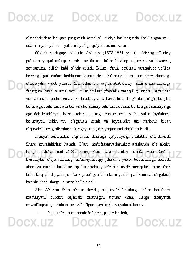 o’zlashtirishga   bo’lgan   pragmatik   (amaliy)     ehtiyojlari   negizida   shakllangan   va   u
odamlarga hayot faoliyatlarini yo’lga qo’yish uchun zarur. 
O’zbek   pedagogi   Abdulla   Avloniy   (1878-1934   yillar)   o’zining   «Turkiy
guliston   yoqud   axloq»   nomli   asarida   «...   bilim   bizning   aqlimizni   va   bizninng
xotiramizni   qilich   kabi   o’tkir   qiladi.   Bilim,   fanni   egallash   taraqqiyot   yo’lida
bizning ilgari qadam tashlashimiz shartidir.... Bilimsiz odam bu mevasiz daraxtga
o’xshaydi»   -   deb   yozadi.   Shu   bilan   bir   vaqtda   A.Avloniy   fanni   o’zlashtirishga
faqatgina   hayoliy   amaliyoti   uchun   utilitar   (foydali)   yaroqliligi   nuqtai   nazaridan
yondoshish mumkin emas deb hisoblaydi. U hayot bilan to’g’ridan-to’g’ri bog’liq
bo’lmagan bilimlar ham bor va ular amaliy bilimlardan kam bo’lmagan ahamiyatga
ega   deb   hisoblaydi.   Misol   uchun   qadimgi   tarixdan   amaliy   faoliyatda   foydalanib
bo’lmaydi,   lekin   uni   o’rganish   kerak   va   foydalidir:   uni   (tarixni)   bilish
o’quvchilarning bilimlarini kengaytiradi, dunyoqarashni shakllantiradi. 
Jamiyat   tomonidan   o’qituvchi   shaxsiga   qo’yilayotgan   talablar   o’z   davrida
Sharq   mutafakirlari   hamda   G’arb   ma'rifatparvarlarining   asarlarida   o’z   aksini
topgan.   Muhammad   al-Xorazmiy,   Abu   Nasr   Forobiy   hamda   Abu   Rayhon
Beruniylar   o’qituvchining   ma'naviyaxloqiy   jihatdan   yetuk   bo’lishlariga   alohida
ahamiyat qaratadilar. Ularning fikrlaricha, yaxshi o’qituvchi boshqalardan bir jihati
bilan farq qiladi, ya'ni, u o’zi ega bo’lgan bilimlarni yoshlarga beminnat o’rgatadi,
har bir ishda ularga namuna bo’la oladi.  
Abu   Ali   ibn   Sino   o’z   asarlarida,   o’qituvchi   bolalarga   ta'lim   berishdek
mas'uliyatli   burchni   bajarishi   zarurligini   uqtirar   ekan,   ularga   faoliyatda
muvoffaqiyatga erishish garovi bo’lgan quyidagi tavsiyalarni beradi: 
- bolalar bilan muomalada bosiq, jiddiy bo’lish; 
16 
