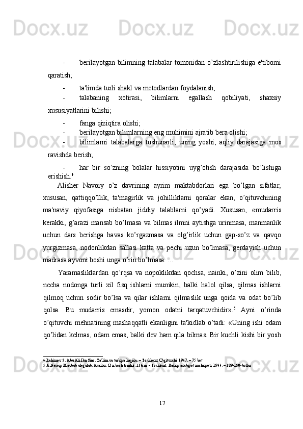 - berilayotgan bilimning talabalar tomonidan o’zlashtirilishiga e'tiborni
qaratish; 
- ta'limda turli shakl va metodlardan foydalanish; 
- talabaning   xotirasi,   bilimlarni   egallash   qobiliyati,   shaxsiy
xususiyatlarini bilishi; 
- fanga qiziqtira olishi; 
- berilayotgan bilimlarning eng muhimini ajratib bera olishi; 
- bilimlarni   talabalarga   tushunarli,   uning   yoshi,   aqliy   darajasiga   mos
ravishda berish; 
- har   bir   so’zning   bolalar   hissiyotini   uyg’otish   darajasida   bo’lishiga
erishish. 4
 
Alisher   Navoiy   o’z   davrining   ayrim   maktabdorlari   ega   bo’lgan   sifatlar,
xususan,   qattiqqo’llik,   ta'magirlik   va   johilliklarni   qoralar   ekan,   o’qituvchining
ma'naviy   qiyofasiga   nisbatan   jiddiy   talablarni   qo’yadi.   Xususan,   «mudarris
kerakki,  g’arazi  mansab   bo’lmasa  va  bilmas   ilmni  aytishga  urinmasa,  manmanlik
uchun   dars   berishga   havas   ko’rgazmasa   va   olg’irlik   uchun   gap-so’z   va   qavqo
yurgizmasa,   nodonlikdan   sallasi   katta   va   pechi   uzun   bo’lmasa,   gerdayish   uchun
madrasa ayvoni boshi unga o’rin bo’lmasa. ... 
Yaramasliklardan   qo’rqsa   va   nopoklikdan   qochsa,   nainki,   o’zini   olim   bilib,
necha   nodonga   turli   xil   fisq   ishlarni   mumkin,   balki   halol   qilsa,   qilmas   ishlarni
qilmoq   uchun   sodir   bo’lsa   va   qilar   ishlarni   qilmaslik   unga   qoida   va   odat   bo’lib
qolsa.   Bu   mudarris   emasdir,   yomon   odatni   tarqatuvchidir». 5
  Ayni   o’rinda
o’qituvchi  mehnatining mashaqqatli  ekanligini  ta'kidlab o’tadi:  «Uning ishi  odam
qo’lidan kеlmas, odam emas, balki dev ham qila bilmas. Bir kuchli kishi bir yosh
4  Rahimov S. Abu Ali Ibn Sino. Ta’lim va tarbiya haqida. – Toshkent, O’qituvchi, 1967. – 75 bet 
5  A.Navoiy Maxbub ul-qulub. Asarlar. O’n besh tomlik. 13tom, - Toshkent, Badiiy adabiyot nashriyoti, 1966. – 189-190-betlar 
17 