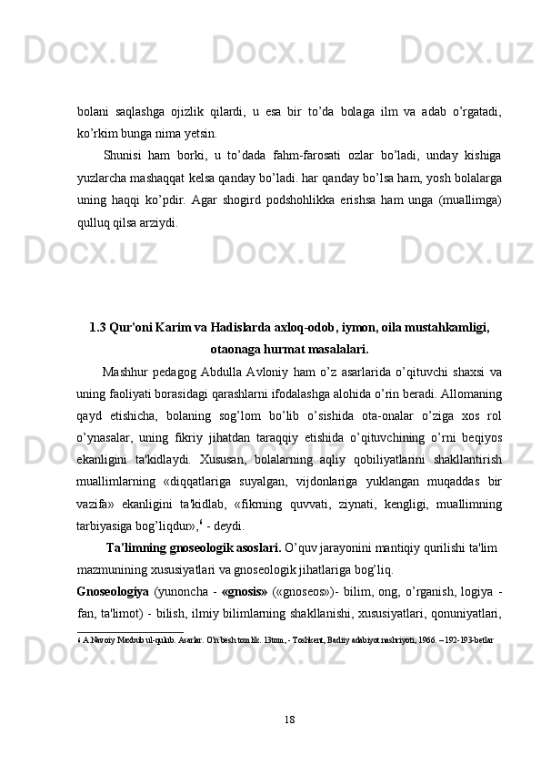 bolani   saqlashga   ojizlik   qilardi,   u   esa   bir   to’da   bolaga   ilm   va   adab   o’rgatadi,
ko’rkim bunga nima yetsin. 
Shunisi   ham   borki,   u   to’dada   fahm-farosati   ozlar   bo’ladi,   unday   kishiga
yuzlarcha mashaqqat kelsa qanday bo’ladi. har qanday bo’lsa ham, yosh bolalarga
uning   haqqi   ko’pdir.   Agar   shogird   podshohlikka   erishsa   ham   unga   (muallimga)
qulluq qilsa arziydi. 
1.3 Qur'oni Karim va Hadislarda axloq-odob, iymon, oila mustahkamligi,
otaonaga hurmat masalalari.
Mashhur   pedagog   Abdulla   Avloniy   ham   o’z   asarlarida   o’qituvchi   shaxsi   va
uning faoliyati borasidagi qarashlarni ifodalashga alohida o’rin beradi. Allomaning
qayd   etishicha,   bolaning   sog’lom   bo’lib   o’sishida   ota-onalar   o’ziga   xos   rol
o’ynasalar,   uning   fikriy   jihatdan   taraqqiy   etishida   o’qituvchining   o’rni   beqiyos
ekanligini   ta'kidlaydi.   Xususan,   bolalarning   aqliy   qobiliyatlarini   shakllantirish
muallimlarning   «diqqatlariga   suyalgan,   vijdonlariga   yuklangan   muqaddas   bir
vazifa»   ekanligini   ta'kidlab,   «fikrning   quvvati,   ziynati,   kengligi,   muallimning
tarbiyasiga bog’liqdur», 6
 - deydi.  
  Ta'limning gnoseologik asoslari.  O’quv jarayonini mantiqiy qurilishi ta'lim 
mazmunining xususiyatlari va gnoseologik jihatlariga bog’liq. 
Gnoseologiya   (yunoncha   -   «gnosis»   («gnoseos»)-   bilim,   ong,   o’rganish,   logiya   -
fan, ta'limot) - bilish, ilmiy bilimlarning shakllanishi, xususiyatlari, qonuniyatlari,
6   A.Navoiy Maxbub ul-qulub. Asarlar. O’n besh tomlik. 13tom, - Toshkent, Badiiy adabiyot nashriyoti, 1966. – 192-193-betlar 
 
18 