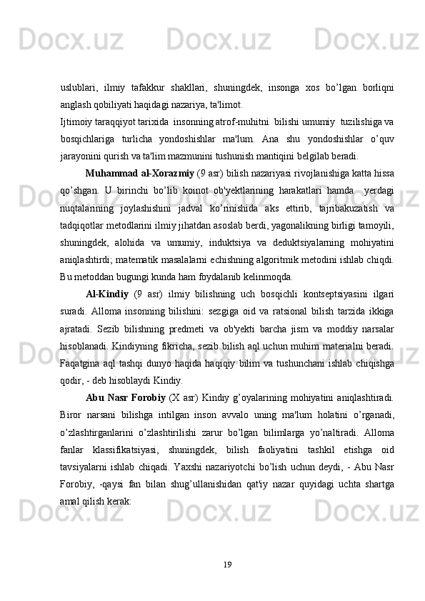 uslublari,   ilmiy   tafakkur   shakllari,   shuningdek,   insonga   xos   bo’lgan   borliqni
anglash qobiliyati haqidagi nazariya, ta'limot. 
Ijtimoiy taraqqiyot tarixida  insonning atrof-muhitni  bilishi umumiy  tuzilishiga va
bosqichlariga   turlicha   yondoshishlar   ma'lum.   Ana   shu   yondoshishlar   o’quv
jarayonini qurish va ta'lim mazmunini tushunish mantiqini bеlgilab beradi.  
Muhammad al-Xorazmiy  (9 asr) bilish nazariyasi rivojlanishiga katta hissa
qo’shgan.   U   birinchi   bo’lib   koinot   ob'yektlarining   harakatlari   hamda     yerdagi
nuqtalarining   joylashishini   jadval   ko’rinishida   aks   ettirib,   tajribakuzatish   va
tadqiqotlar metodlarini ilmiy jihatdan asoslab berdi, yagonalikning birligi tamoyili,
shuningdek,   alohida   va   umumiy,   induktsiya   va   deduktsiyalarning   mohiyatini
aniqlashtirdi; matematik masalalarni echishning algoritmik metodini ishlab chiqdi.
Bu metoddan bugungi kunda ham foydalanib kеlinmoqda. 
Al-Kindiy   (9   asr)   ilmiy   bilishning   uch   bosqichli   kontseptsiyasini   ilgari
suradi.   Alloma   insonning   bilishini:   sezgiga   oid   va   ratsional   bilish   tarzida   ikkiga
ajratadi.   Sezib   bilishning   predmeti   va   ob'yekti   barcha   jism   va   moddiy   narsalar
hisoblanadi. Kindiyning fikricha, sezib bilish aql uchun muhim materialni beradi.
Faqatgina  aql   tashqi   dunyo   haqida  haqiqiy   bilim   va   tushunchani   ishlab   chiqishga
qodir, - deb hisoblaydi Kindiy. 
Abu  Nasr  Forobiy   (X  asr)  Kindiy  g’oyalarining  mohiyatini  aniqlashtiradi.
Biror   narsani   bilishga   intilgan   inson   avvalo   uning   ma'lum   holatini   o’rganadi,
o’zlashtirganlarini   o’zlashtirilishi   zarur   bo’lgan   bilimlarga   yo’naltiradi.   Alloma
fanlar   klassifikatsiyasi,   shuningdek,   bilish   faoliyatini   tashkil   etishga   oid
tavsiyalarni   ishlab   chiqadi.   Yaxshi   nazariyotchi   bo’lish   uchun   deydi,   -   Abu   Nasr
Forobiy,   -qaysi   fan   bilan   shug’ullanishidan   qat'iy   nazar   quyidagi   uchta   shartga
amal qilish kerak:  
19 