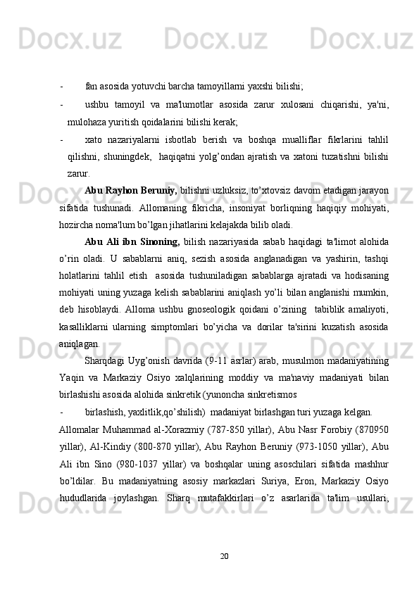 - fan asosida yotuvchi barcha tamoyillarni yaxshi bilishi; 
- ushbu   tamoyil   va   ma'lumotlar   asosida   zarur   xulosani   chiqarishi,   ya'ni,
mulohaza yuritish qoidalarini bilishi kerak;  
- xato   nazariyalarni   isbotlab   berish   va   boshqa   mualliflar   fikrlarini   tahlil
qilishni,   shuningdek,     haqiqatni   yolg’ondan   ajratish   va   xatoni   tuzatishni   bilishi
zarur. 
Abu Rayhon Beruniy,  bilishni uzluksiz, to’xtovsiz davom etadigan jarayon
sifatida   tushunadi.   Allomaning   fikricha,   insoniyat   borliqning   haqiqiy   mohiyati,
hozircha noma'lum bo’lgan jihatlarini kеlajakda bilib oladi. 
Abu   Ali   ibn   Sinoning,   bilish   nazariyasida   sabab   haqidagi   ta'limot   alohida
o’rin   oladi.   U   sabablarni   aniq,   sezish   asosida   anglanadigan   va   yashirin,   tashqi
holatlarini   tahlil   etish     asosida   tushuniladigan   sabablarga   ajratadi   va   hodisaning
mohiyati uning yuzaga kеlish sabablarini aniqlash yo’li bilan anglanishi  mumkin,
deb   hisoblaydi.   Alloma   ushbu   gnoseologik   qoidani   o’zining     tabiblik   amaliyoti,
kasalliklarni   ularning   simptomlari   bo’yicha   va   dorilar   ta'sirini   kuzatish   asosida
aniqlagan. 
Sharqdagi   Uyg’onish  davrida  (9-11  asrlar)   arab,  musulmon  madaniyatining
Yaqin   va   Markaziy   Osiyo   xalqlarining   moddiy   va   ma'naviy   madaniyati   bilan
birlashishi asosida alohida sinkretik (yunoncha sinkretismos 
- birlashish, yaxlitlik,qo’shilish)  madaniyat birlashgan turi yuzaga kеlgan. 
Allomalar   Muhammad   al-Xorazmiy   (787-850   yillar),   Abu   Nasr   Forobiy   (870950
yillar),   Al-Kindiy   (800-870   yillar),   Abu   Rayhon   Beruniy   (973-1050   yillar),   Abu
Ali   ibn   Sino   (980-1037   yillar)   va   boshqalar   uning   asoschilari   sifatida   mashhur
bo’ldilar.   Bu   madaniyatning   asosiy   markazlari   Suriya,   Eron,   Markaziy   Osiyo
hududlarida   joylashgan.   Sharq   mutafakkirlari   o’z   asarlarida   ta'lim   usullari,
20 