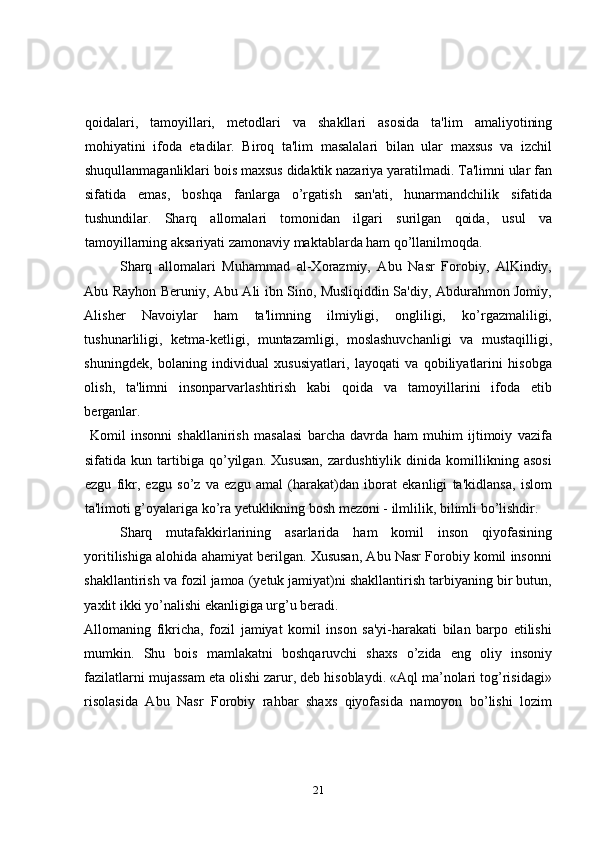qoidalari,   tamoyillari,   metodlari   va   shakllari   asosida   ta'lim   amaliyotining
mohiyatini   ifoda   etadilar.   Biroq   ta'lim   masalalari   bilan   ular   maxsus   va   izchil
shuqullanmaganliklari bois maxsus didaktik nazariya yaratilmadi. Ta'limni ular fan
sifatida   emas,   boshqa   fanlarga   o’rgatish   san'ati,   hunarmandchilik   sifatida
tushundilar.   Sharq   allomalari   tomonidan   ilgari   surilgan   qoida,   usul   va
tamoyillarning aksariyati zamonaviy maktablarda ham qo’llanilmoqda. 
Sharq   allomalari   Muhammad   al-Xorazmiy,   Abu   Nasr   Forobiy,   AlKindiy,
Abu Rayhon Beruniy, Abu Ali ibn Sino, Musliqiddin Sa'diy, Abdurahmon Jomiy,
Alisher   Navoiylar   ham   ta'limning   ilmiyligi,   ongliligi,   ko’rgazmaliligi,
tushunarliligi,   ketma-ketligi,   muntazamligi,   moslashuvchanligi   va   mustaqilligi,
shuningdek,   bolaning   individual   xususiyatlari,   layoqati   va   qobiliyatlarini   hisobga
olish,   ta'limni   insonparvarlashtirish   kabi   qoida   va   tamoyillarini   ifoda   etib
berganlar. 
  Komil   insonni   shakllanirish   masalasi   barcha   davrda   ham   muhim   ijtimoiy   vazifa
sifatida   kun   tartibiga   qo’yilgan.   Xususan,   zardushtiylik   dinida   komillikning   asosi
ezgu   fikr,   ezgu   so’z   va   ezgu   amal   (harakat)dan   iborat   ekanligi   ta'kidlansa,   islom
ta'limoti g’oyalariga ko’ra yetuklikning bosh mezoni - ilmlilik, bilimli bo’lishdir.   
Sharq   mutafakkirlarining   asarlarida   ham   komil   inson   qiyofasining
yoritilishiga alohida ahamiyat berilgan. Xususan, Abu Nasr Forobiy komil insonni
shakllantirish va fozil jamoa (yetuk jamiyat)ni shakllantirish tarbiyaning bir butun,
yaxlit ikki yo’nalishi ekanligiga urg’u beradi. 
Allomaning   fikricha,   fozil   jamiyat   komil   inson   sa'yi-harakati   bilan   barpo   etilishi
mumkin.   Shu   bois   mamlakatni   boshqaruvchi   shaxs   o’zida   eng   oliy   insoniy
fazilatlarni mujassam eta olishi zarur, deb hisoblaydi. «Aql ma’nolari tog’risidagi»
risolasida   Abu   Nasr   Forobiy   rahbar   shaxs   qiyofasida   namoyon   bo’lishi   lozim
21 