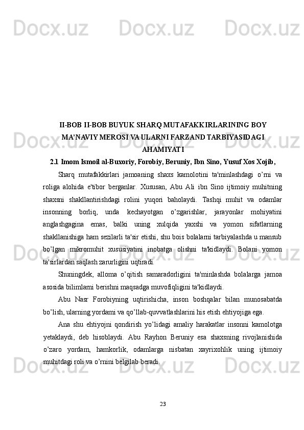 II-BOB  II-BOB  BUYUK SHARQ MUTAFAKKIRLARINING BOY
MA’NAVIY MEROSI VA ULARNI FARZAND TARBIYASIDAGI
AHAMIYATI
2.1 Imom Ismoil al-Buxoriy, Forobiy, Bеruniy, Ibn Sino, Yusuf Xos Xojib,
Sharq   mutafakkirlari   jamoaning   shaxs   kamolotini   ta'minlashdagi   o’rni   va
roliga   alohida   e'tibor   berganlar.   Xususan,   Abu   Ali   ibn   Sino   ijtimoiy   muhitning
shaxsni   shakllantirishdagi   rolini   yuqori   baholaydi.   Tashqi   muhit   va   odamlar
insonning   borliq,   unda   kechayotgan   o’zgarishlar,   jarayonlar   mohiyatini
anglashgagina   emas,   balki   uning   xulqida   yaxshi   va   yomon   sifatlarning
shakllanishiga ham sezilarli ta'sir etishi, shu bois bolalarni tarbiyalashda u mansub
bo’lgan   mikromuhit   xususiyatini   inobatga   olishni   ta'kidlaydi.   Bolani   yomon
ta'sirlardan saqlash zarurligini uqtiradi. 
Shuningdek,   alloma   o’qitish   samaradorligini   ta'minlashda   bolalarga   jamoa
asosida bilimlarni berishni maqsadga muvofiqligini ta'kidlaydi. 
Abu   Nasr   Forobiyning   uqtirishicha,   inson   boshqalar   bilan   munosabatda
bo’lish, ularning yordami va qo’llab-quvvatlashlarini his etish ehtiyojiga ega. 
Ana   shu   ehtiyojni   qondirish   yo’lidagi   amaliy   harakatlar   insonni   kamolotga
yetaklaydi,   deb   hisoblaydi.   Abu   Rayhon   Beruniy   esa   shaxsning   rivojlanishida
o’zaro   yordam,   hamkorlik,   odamlarga   nisbatan   xayrixohlik   uning   ijtimoiy
muhitdagi roli va o’rnini bеlgilab beradi. 
23 