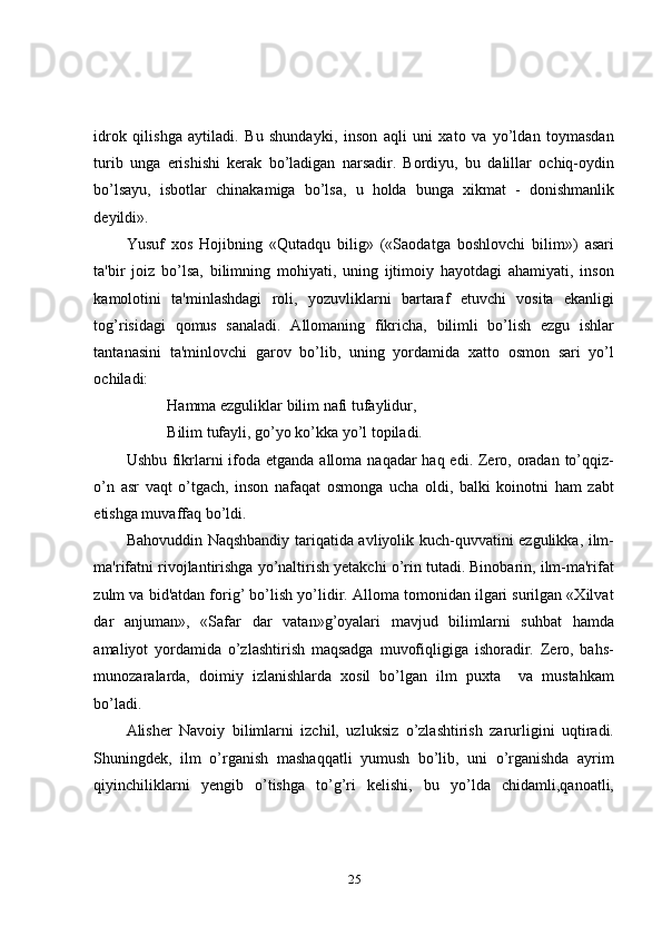 idrok   qilishga   aytiladi.   Bu   shundayki,   inson   aqli   uni   xato   va   yo’ldan   toymasdan
turib   unga   erishishi   kerak   bo’ladigan   narsadir.   Bordiyu,   bu   dalillar   ochiq-oydin
bo’lsayu,   isbotlar   chinakamiga   bo’lsa,   u   holda   bunga   xikmat   -   donishmanlik
deyildi». 
Yusuf   xos   Hojibning   «Qutadqu   bilig»   («Saodatga   boshlovchi   bilim»)   asari
ta'bir   joiz   bo’lsa,   bilimning   mohiyati,   uning   ijtimoiy   hayotdagi   ahamiyati,   inson
kamolotini   ta'minlashdagi   roli,   yozuvliklarni   bartaraf   etuvchi   vosita   ekanligi
tog’risidagi   qomus   sanaladi.   Allomaning   fikricha,   bilimli   bo’lish   ezgu   ishlar
tantanasini   ta'minlovchi   garov   bo’lib,   uning   yordamida   xatto   osmon   sari   yo’l
ochiladi: 
Hamma ezguliklar bilim nafi tufaylidur, 
Bilim tufayli, go’yo ko’kka yo’l topiladi. 
Ushbu fikrlarni ifoda etganda alloma naqadar haq edi. Zero, oradan to’qqiz-
o’n   asr   vaqt   o’tgach,   inson   nafaqat   osmonga   ucha   oldi,   balki   koinotni   ham   zabt
etishga muvaffaq bo’ldi. 
Bahovuddin Naqshbandiy tariqatida avliyolik kuch-quvvatini ezgulikka, ilm-
ma'rifatni rivojlantirishga yo’naltirish yetakchi o’rin tutadi. Binobarin, ilm-ma'rifat
zulm va bid'atdan forig’ bo’lish yo’lidir. Alloma tomonidan ilgari surilgan «Xilvat
dar   anjuman»,   «Safar   dar   vatan»g’oyalari   mavjud   bilimlarni   suhbat   hamda
amaliyot   yordamida   o’zlashtirish   maqsadga   muvofiqligiga   ishoradir.   Zero,   bahs-
munozaralarda,   doimiy   izlanishlarda   xosil   bo’lgan   ilm   puxta     va   mustahkam
bo’ladi. 
Alisher   Navoiy   bilimlarni   izchil,   uzluksiz   o’zlashtirish   zarurligini   uqtiradi.
Shuningdek,   ilm   o’rganish   mashaqqatli   yumush   bo’lib,   uni   o’rganishda   ayrim
qiyinchiliklarni   yengib   o’tishga   to’g’ri   kеlishi,   bu   yo’lda   chidamli,qanoatli,
25 