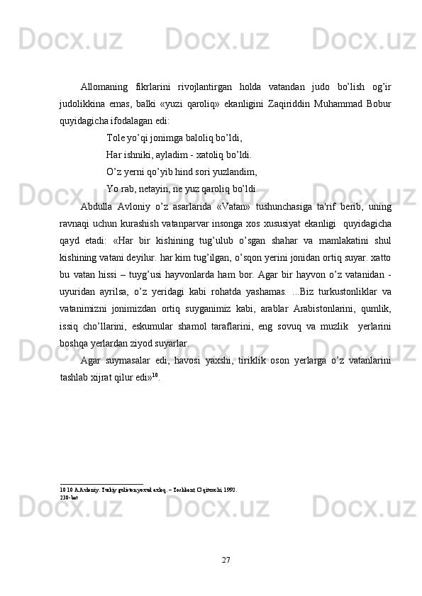 Allomaning   fikrlarini   rivojlantirgan   holda   vatandan   judo   bo’lish   og’ir
judolikkina   emas,   balki   «yuzi   qaroliq»   ekanligini   Zaqiriddin   Muhammad   Bobur
quyidagicha ifodalagan edi: 
Tole yo’qi jonimga baloliq bo’ldi, 
Har ishniki, ayladim - xatoliq bo’ldi. 
O’z yerni qo’yib hind sori yuzlandim, 
Yo rab, netayin, ne yuz qaroliq bo’ldi. 
Abdulla   Avloniy   o’z   asarlarida   «Vatan»   tushunchasiga   ta'rif   berib,   uning
ravnaqi uchun kurashish vatanparvar insonga xos xususiyat  ekanligi   quyidagicha
qayd   etadi:   «Har   bir   kishining   tug’ulub   o’sgan   shahar   va   mamlakatini   shul
kishining vatani deyilur. har kim tug’ilgan, o’sqon yerini jonidan ortiq suyar. xatto
bu   vatan   hissi   –   tuyg’usi   hayvonlarda   ham   bor.   Agar   bir   hayvon   o’z   vatanidan   -
uyuridan   ayrilsa,   o’z   yeridagi   kabi   rohatda   yashamas.   ...Biz   turkustonliklar   va
vatanimizni   jonimizdan   ortiq   suyganimiz   kabi,   arablar   Arabistonlarini,   qumlik,
issiq   cho’llarini,   eskumular   shamol   taraflarini,   eng   sovuq   va   muzlik     yerlarini
boshqa yerlardan ziyod suyarlar. 
Agar   suymasalar   edi,   havosi   yaxshi,   tiriklik   oson   yerlarga   o’z   vatanlarini
tashlab xijrat qilur edi» 10
. 
 
10  10 A.Avloniy. Turkiy guliston yoxud axloq. – Toshkent, O’qituvchi, 1992. 
230-bet 
 
27 