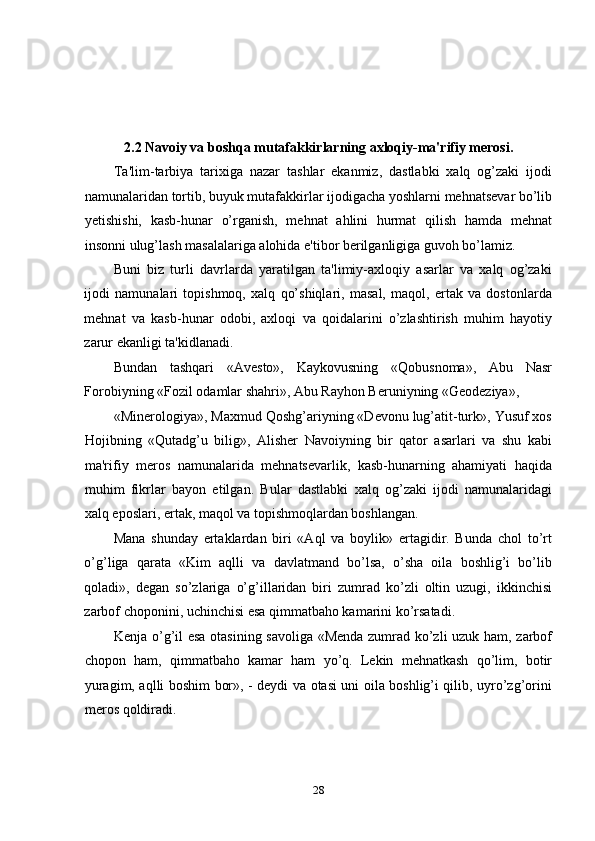 2.2 Navoiy va boshqa mutafakkirlarning axloqiy-ma'rifiy mеrosi.
Ta'lim-tarbiya   tarixiga   nazar   tashlar   ekanmiz,   dastlabki   xalq   og’zaki   ijodi
namunalaridan tortib, buyuk mutafakkirlar ijodigacha yoshlarni mehnatsevar bo’lib
yetishishi,   kasb-hunar   o’rganish,   mehnat   ahlini   hurmat   qilish   hamda   mehnat
insonni ulug’lash masalalariga alohida e'tibor berilganligiga guvoh bo’lamiz. 
Buni   biz   turli   davrlarda   yaratilgan   ta'limiy-axloqiy   asarlar   va   xalq   og’zaki
ijodi   namunalari   topishmoq,   xalq   qo’shiqlari,   masal,   maqol,   ertak   va   dostonlarda
mehnat   va   kasb-hunar   odobi,   axloqi   va   qoidalarini   o’zlashtirish   muhim   hayotiy
zarur ekanligi ta'kidlanadi. 
Bundan   tashqari   «Avesto»,   Kaykovusning   «Qobusnoma»,   Abu   Nasr
Forobiyning «Fozil odamlar shahri», Abu Rayhon Beruniyning «Geodeziya», 
«Minerologiya», Maxmud Qoshg’ariyning «Devonu lug’atit-turk», Yusuf xos
Hojibning   «Qutadg’u   bilig»,   Alisher   Navoiyning   bir   qator   asarlari   va   shu   kabi
ma'rifiy   meros   namunalarida   mehnatsevarlik,   kasb-hunarning   ahamiyati   haqida
muhim   fikrlar   bayon   etilgan.   Bular   dastlabki   xalq   og’zaki   ijodi   namunalaridagi
xalq eposlari, ertak, maqol va topishmoqlardan boshlangan.  
Mana   shunday   ertaklardan   biri   «Aql   va   boylik»   ertagidir.   Bunda   chol   to’rt
o’g’liga   qarata   «Kim   aqlli   va   davlatmand   bo’lsa,   o’sha   oila   boshlig’i   bo’lib
qoladi»,   degan   so’zlariga   o’g’illaridan   biri   zumrad   ko’zli   oltin   uzugi,   ikkinchisi
zarbof choponini, uchinchisi esa qimmatbaho kamarini ko’rsatadi. 
Kenja o’g’il esa otasining savoliga «Menda zumrad ko’zli uzuk ham, zarbof
chopon   ham,   qimmatbaho   kamar   ham   yo’q.   Lekin   mehnatkash   qo’lim,   botir
yuragim, aqlli boshim bor», - deydi va otasi uni oila boshlig’i qilib, uyro’zg’orini
meros qoldiradi. 
28 