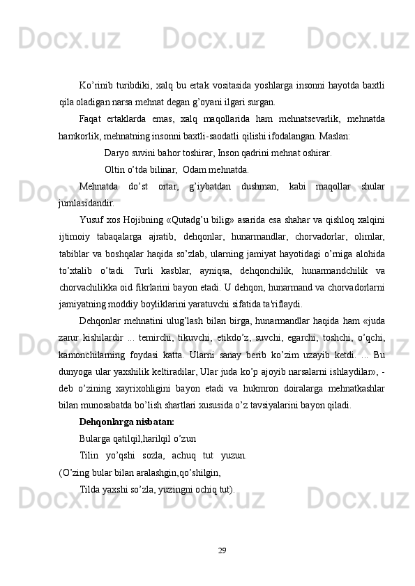 Ko’rinib turibdiki, xalq  bu ertak  vositasida  yoshlarga  insonni   hayotda  baxtli
qila oladigan narsa mehnat dеgan g’oyani ilgari surgan. 
Faqat   ertaklarda   emas,   xalq   maqollarida   ham   mehnatsevarlik,   mehnatda
hamkorlik, mehnatning insonni baxtli-saodatli qilishi ifodalangan. Maslan: 
Daryo suvini bahor toshirar, Inson qadrini mehnat oshirar. 
Oltin o’tda bilinar,  Odam mehnatda. 
Mehnatda   do’st   ortar,   g’iybatdan   dushman,   kabi   maqollar   shular
jumlasidandir. 
Yusuf xos Hojibning «Qutadg’u bilig» asarida esa  shahar  va qishloq xalqini
ijtimoiy   tabaqalarga   ajratib,   dehqonlar,   hunarmandlar,   chorvadorlar,   olimlar,
tabiblar   va   boshqalar   haqida   so’zlab,   ularning   jamiyat   hayotidagi   o’rniga   alohida
to’xtalib   o’tadi.   Turli   kasblar,   ayniqsa,   dehqonchilik,   hunarmandchilik   va
chorvachilikka oid fikrlarini bayon etadi. U dehqon, hunarmand va chorvadorlarni
jamiyatning moddiy boyliklarini yaratuvchi sifatida ta'riflaydi. 
Dehqonlar   mehnatini   ulug’lash   bilan   birga,   hunarmandlar   haqida   ham   «juda
zarur   kishilardir   ...   temirchi,   tikuvchi,   etikdo’z,   suvchi,   egarchi,   toshchi,   o’qchi,
kamonchilarning   foydasi   katta.   Ularni   sanay   berib   ko’zim   uzayib   ketdi.   ...   Bu
dunyoga ular yaxshilik kеltiradilar, Ular juda ko’p ajoyib narsalarni ishlaydilar», -
deb   o’zining   xayrixohligini   bayon   etadi   va   hukmron   doiralarga   mehnatkashlar
bilan munosabatda bo’lish shartlari xususida o’z tavsiyalarini bayon qiladi. 
Dehqonlarga nisbatan: 
Bularga qatilqil,harilqil o’zun 
Tilin   yo’qshi   sozla,   achuq   tut   yuzun.
(O’zing bular bilan aralashgin,qo’shilgin, 
Tilda yaxshi so’zla, yuzingni ochiq tut). 
29 