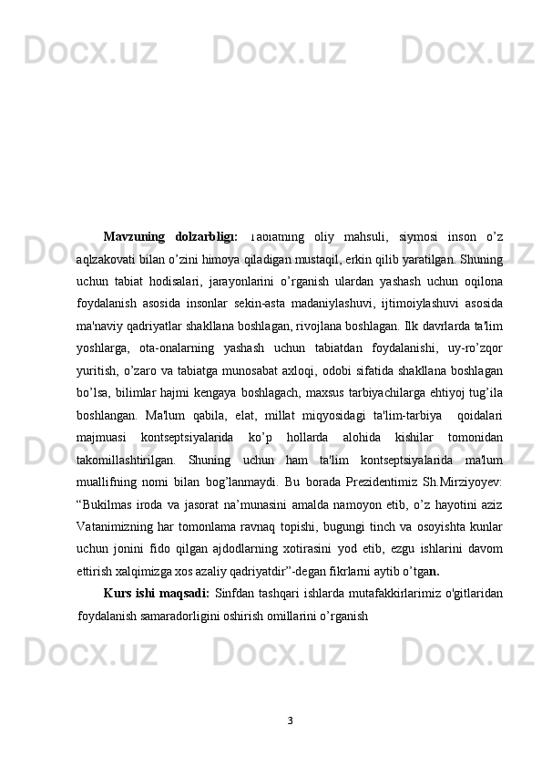 KIRISH
Mavzuning   dolzarbligi:   Tabiatning   oliy   mahsuli,   siymosi   inson   o’z
aqlzakovati bilan o’zini himoya qiladigan mustaqil, erkin qilib yaratilgan. Shuning
uchun   tabiat   hodisalari,   jarayonlarini   o’rganish   ulardan   yashash   uchun   oqilona
foydalanish   asosida   insonlar   sеkin-asta   madaniylashuvi,   ijtimoiylashuvi   asosida
ma'naviy qadriyatlar shakllana boshlagan, rivojlana boshlagan. Ilk davrlarda ta'lim
yoshlarga,   ota-onalarning   yashash   uchun   tabiatdan   foydalanishi,   uy-ro’zqor
yuritish,   o’zaro   va   tabiatga   munosabat   axloqi,   odobi   sifatida   shakllana   boshlagan
bo’lsa,  bilimlar  hajmi   kеngaya  boshlagach,  maxsus   tarbiyachilarga  ehtiyoj  tug’ila
boshlangan.   Ma'lum   qabila,   elat,   millat   miqyosidagi   ta'lim-tarbiya     qoidalari
majmuasi   kontsеptsiyalarida   ko’p   hollarda   alohida   kishilar   tomonidan
takomillashtirilgan.   Shuning   uchun   ham   ta'lim   kontsеptsiyalarida   ma'lum
muallifning   nomi   bilan   bog’lanmaydi.   Bu   borada   Prezidentimiz   Sh.Mirziyoyev:
“Bukilmas   iroda   va   jasorat   na’munasini   amalda   namoyon   etib,   o’z   hayotini   aziz
Vatanimizning   har   tomonlama   ravnaq   topishi,   bugungi   tinch   va   osoyishta   kunlar
uchun   jonini   fido   qilgan   ajdodlarning   xotirasini   yod   etib,   ezgu   ishlarini   davom
ettirish xalqimizga xos azaliy qadriyatdir”-degan fikrlarni aytib o’tga n. 
Kurs   ishi   maqsadi:   Sinfdan  tashqari   ishlarda   mutafakkirlarimiz   o'gitlaridan
foydalanish samaradorligini oshirish omillarini o’rganish   
3 
