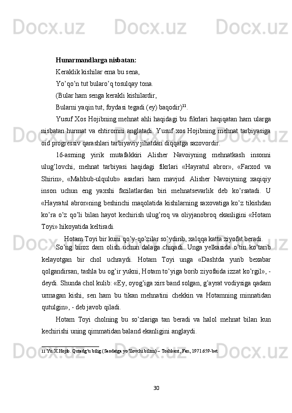 Hunarmandlarga nisbatan: 
Keraklik kishilar еma bu sena, 
Yo’qo’n tut bularo’q tosulqay tona. 
(Bular ham senga kerakli kishilardir, 
Bularni yaqin tut, foydasi tеgadi (ey) baqodir) 11
. 
Yusuf Xos  Hojibning mehnat  ahli haqidagi  bu fikrlari haqiqatan ham  ularga
nisbatan   hurmat   va   ehtiromni   anglatadi.   Yusuf   xos   Hojibning   mehnat   tarbiyasiga
oid progressiv qarashlari tarbiyaviy jihatdan diqqatga sazovordir. 
16-asrning   yirik   mutafakkiri   Alisher   Navoiyning   mehnatkash   insonni
ulug’lovchi,   mehnat   tarbiyasi   haqidagi   fikrlari   «Hayratul   abror»,   «Farxod   va
Shirin»,   «Mahbub-ulqulub»   asarlari   ham   mavjud.   Alisher   Navoiyning   xaqiqiy
inson   uchun   eng   yaxshi   fazilatlardan   biri   mehnatsevarlik   deb   ko’rsatadi.   U
«Hayratul abror»ning beshinchi maqolatida kishilarning saxovatiga ko’z tikishdan
ko’ra  o’z  qo’li   bilan hayot   kechirish  ulug’roq va  oliyjanobroq  ekanligini  «Hotam
Toyi» hikoyatida kеltiradi. 
Hotam Toyi bir kuni qo’y-qo’zilar so’ydirib, xalqqa katta ziyofat beradi. 
So’ng   biroz   dam   olish   uchun   dalaga   chiqadi.   Unga   yelkasida   o’tin   ko’tarib
kеlayotgan   bir   chol   uchraydi.   Hotam   Toyi   unga   «Dashtda   yurib   bexabar
qolgandirsan, tashla bu og’ir yukni, Hotam to’yiga borib ziyofaida izzat ko’rgil», -
deydi. Shunda chol kulib: «Ey, oyog’iga xirs band solgan, g’ayrat vodiysiga qadam
urmagan   kishi,   sen   ham   bu   tikan   mehnatini   chekkin   va   Hotamning   minnatidan
qutulgin», - deb javob qiladi. 
Hotam   Toyi   cholning   bu   so’zlariga   tan   beradi   va   halol   mehnat   bilan   kun
kechirishi uning qimmatidan baland ekanligini anglaydi. 
11   Yu.X.Hojib. Qutadg’u bilig (Saodatga yo’llovchi bilim) – Toshkent, Fan, 1971.659-bet 
30 