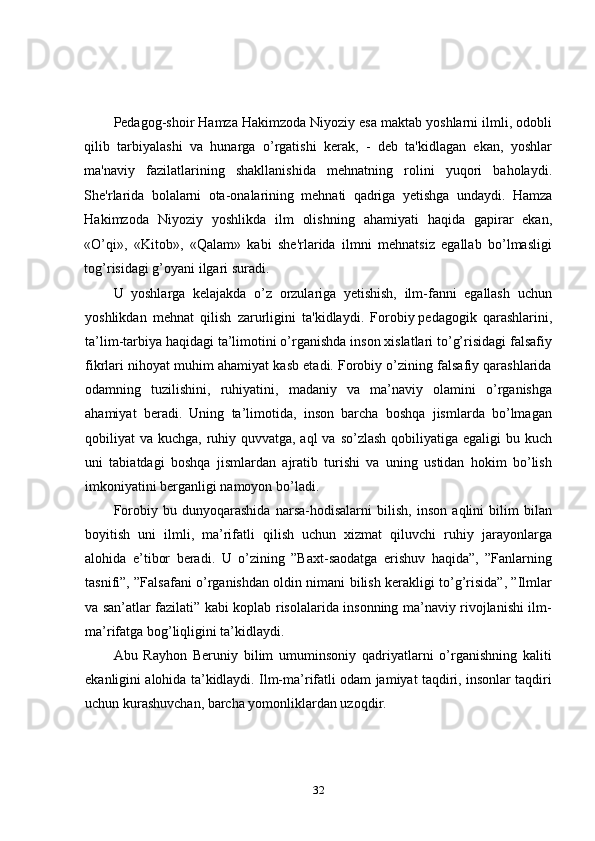 Pedagog-shoir Hamza Hakimzoda Niyoziy esa maktab yoshlarni ilmli, odobli
qilib   tarbiyalashi   va   hunarga   o’rgatishi   kerak,   -   deb   ta'kidlagan   ekan,   yoshlar
ma'naviy   fazilatlarining   shakllanishida   mehnatning   rolini   yuqori   baholaydi.
She'rlarida   bolalarni   ota-onalarining   mehnati   qadriga   yеtishga   undaydi.   Hamza
Hakimzoda   Niyoziy   yoshlikda   ilm   olishning   ahamiyati   haqida   gapirar   ekan,
«O’qi»,   «Kitob»,   «Qalam»   kabi   she'rlarida   ilmni   mehnatsiz   egallab   bo’lmasligi
tog’risidagi g’oyani ilgari suradi. 
U   yoshlarga   kеlajakda   o’z   orzulariga   yetishish,   ilm-fanni   egallash   uchun
yoshlikdan   mehnat   qilish   zarurligini   ta'kidlaydi.   Forobiy   pedagogik   qarashlarini ,
ta’lim-tarbiya haqidagi ta’limotini o’rganishda inson xislatlari to’g’risidagi falsafiy
fikrlari nihoyat muhim ahamiyat kasb etadi. Forobiy o’zining falsafiy qarashlarida
odamning   tuzilishini,   ruhiyatini,   madaniy   va   ma’naviy   olamini   o’rganishga
ahamiyat   beradi.   Uning   ta’limotida,   inson   barcha   boshqa   jismlarda   bo’lmagan
qobiliyat va kuchga, ruhiy quvvatga, aql  va so’zlash qobiliyatiga egaligi  bu kuch
uni   tabiatdagi   boshqa   jismlardan   ajratib   turishi   va   uning   ustidan   hokim   bo’lish
imkoniyatini berganligi namoyon bo’ladi.
Forobiy   bu   dunyoqarashida   narsa-hodisalarni   bilish,   inson   aqlini   bilim   bilan
boyitish   uni   ilmli,   ma’rifatli   qilish   uchun   xizmat   qiluvchi   ruhiy   jarayonlarga
alohida   e’tibor   beradi.   U   o’zining   ”Baxt-saodatga   erishuv   haqida”,   ”Fanlarning
tasnifi”, ”Falsafani o’rganishdan oldin nimani bilish kerakligi to’g’risida”, ”Ilmlar
va san’atlar fazilati” kabi koplab risolalarida insonning ma’naviy rivojlanishi ilm-
ma’rifatga bog’liqligini ta’kidlaydi.
Abu   Rayhon   Beruniy   bilim   umuminsoniy   qadriyatlarni   o’rganishning   kaliti
ekanligini alohida ta’kidlaydi. Ilm-ma’rifatli odam jamiyat taqdiri, insonlar taqdiri
uchun kurashuvchan, barcha yomonliklardan uzoqdir.
32 