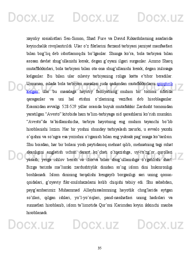 xayoliy   sosialistlari   Sen-Simon,   Sharl   Fure   va   David   Rikardolarning   asarlarida
keyinchalik rivojlantirildi. Ular o’z fikrlarini farzand tarbiyasi jamiyat manfaatlari
bilan   bog’liq   deb   isbotlamoqchi   bo’lganlar.   Shunga   ko’ra,   bola   tarbiyasi   bilan
asosan   davlat   shug’ullanishi   kerak,   degan   g’oyani   ilgari   surganlar.   Ammo   Sharq
mutaffakkirlari,  bola  tarbiyasi  bilan  ota-ona  shug’ullanishi   kerak,   degan  xulosaga
kelganlar.   Bu   bilan   ular   oilaviy   tarbiyaning   roliga   katta   e’tibor   beradilar.
Umuman,   oilada   bola   tarbiyasi   masalasi   juda   qadimdan   mutafakkirlarni   qiziqtirib
kelgan ,   ular   bu   masalaga   hayotiy   faoliyatning   muhim   bir   tomoni   sifatida
qaraganlar   va   uni   hal   etishni   o’zlarining   vazifasi   deb   hisoblaganlar.
Eramizdan   avvalgi   528-529   yillar   orasida   buyuk   mutafakkir   Zardusht   tomonidan
yaratilgan “Avesto” kitobida ham ta’lim-tarbiyaga oid qarashlarni ko’rish mumkin.
“Avesto”da   ta’kidlanishicha,   tarbiya   hayotning   eng   muhim   tayanchi   bo’lib
hisoblanishi   lozim.   Har   bir   yoshni   shunday   tarbiyalash   zarurki,   u   avvalo   yaxshi
o’qishni va so’ngra esa yozishni o’rganish bilan eng yuksak pag’onaga ko’tarilsin.
Shu  boisdan,   har   bir   bolani   yosh   paytidanoq   mehnat   qilib,   mehnatning  tagi   rohat
ekanligini   anglatish   uchun   daraxt   ko’chati   o’tqazishga,   uy-ro’zg’or   qurollari
yasash,   yerga   ishlov   berish   va   chorva   bilan   shug’ullanishga   o’rgatilishi   shart.
Bizga   tarixda   ma’lumki   zardushtiylik   dinidan   so’ng   islom   dini   hukmronligi
boshlanadi.   Islom   dinining   tarqalishi   kengayib   borganligi   sari   uning   qonun-
qoidalari,   g’oyaviy   fikr-mulohazalarni   kelib   chiqishi   tabiiy   edi.   Shu   sababdan,
payg’ambarimiz   Muhammad   Allayhissalomning   hayotlik   chog’larida   aytgan
so’zlari,   qilgan   ishlari,   yo’l-yo’riqlari,   pand-nasihatlari   uning   hadislari   va
sunnatlari   hisoblanib,   islom   ta’limotida   Qur’oni   Karimdan   keyin   ikkinchi   manba
hisoblanadi.
35 