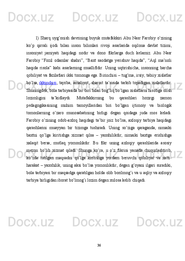 1)  Sharq uyg’onish  davrining buyuk mutafakkiri  Abu Nasr  Farobiy o’zining
ko’p   qirrali   ijodi   bilan   inson   bilimlari   rivoji   asarlarida   oqilona   davlat   tizimi,
insoniyat   jamiyati   haqidagi   nodir   va   dono   fikrlarga   duch   kelamiz.   Abu   Nasr
Farobiy   “Fozil   odamlar   shahri”,   “Baxt   saodatga   yerishuv   haqida”,   “Aql   ma’noli
haqida   risola”   kabi   asarlarning   muallifidir.   Uning   uqtirishicha,   insonning   barcha
qobiliyat va fazilatlari ikki tomonga ega. Birinchisi – tug’ma, irsiy, tabiiy xislatlar
bo’lsa,   ikkinchisi ,   tajriba,   amaliyot,   sharoit   ta’sirida   tarkib   topadigan   xislatlardir.
Shuningdek, bola tarbiyasida bir-biri bilan bog’liq bo’lgan xislatlarni hisobga olish
lozimligini   ta’kidlaydi.   Mutafakkirning   bu   qarashlari   hozirgi   zamon
pedagogikasining   muhim   tamoyillaridan   biri   bo’lgan   ijtimoiy   va   biologik
tomonlarning   o’zaro   munosabatining   birligi   degan   qoidaga   juda   mos   keladi.
Farobiy   o’zining   odob-axloq   haqidagi   ta’bir   joiz   bo’lsa,   axloqiy   tarbiya   haqidagi
qarashlarini   muayyan   bir   tizimga   tushiradi.   Uning   so’ziga   qaraganda,   nimaiki
baxtni   qo’lga   kiritishga   xizmat   qilsa   –   yaxshilikdir,   nimaiki   baxtga   erishishga
xalaqit   bersa,   mutlaq   yomonlikdir.   Bu   fikr   uning   axloqiy   qarashlarida   asosiy
mezon   bo’lib   xizmat   qiladi.   Shunga   ko’ra,   u   o’z   fikrini   yanada   chuqurlashtirib,
ko’zda   tutilgan   maqsadni   qo’lga   kiritishga   yordam   beruvchi   qobiliyat   va   xatti-
harakat   –   yaxshilik,   uning  aksi   bo’lsa   yomonlikdir,   degan  g’oyani   ilgari   suradiki,
bola tarbiyasi bir maqsadga qaratilgan holda olib borilmog’i va u aqliy va axloqiy
tarbiya birligidan iborat bo’lmog’i lozim degan xulosa kelib chiqadi.
36 
