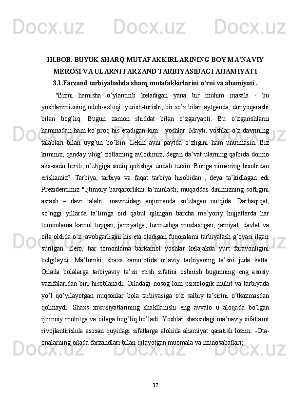 III.BOB.  BUYUK SHARQ MUTAFAKKIRLARINING BOY MA’NAVIY
MEROSI VA ULARNI FARZAND TARBIYASIDAGI AHAMIYATI
3.1.Farzand tarbiyalashda sharq mutafakkirlarini o’rni va ahamiyati .
"Bizni   hamisha   o’ylantirib   keladigan   yana   bir   muhim   masala   -   bu
yoshlarimizning odob-axloqi, yurish-turishi, bir so’z bilan aytganda, dunyoqarashi
bilan   bog’liq.   Bugun   zamon   shiddat   bilan   o’zgaryapti.   Bu   o’zgarishlarni
hammadan ham  ko’proq his etadigan kim - yoshlar. Mayli, yoshlar  o’z davrining
talablari   bilan   uyg’un   bo’lsin.   Lekin   ayni   paytda   o’zligini   ham   unutmasin.   Biz
kimmiz, qanday ulug’ zotlarning avlodimiz, degan da’vat ularning qalbida doimo
aks-sado   berib,  o’zligiga  sodiq  qolishga   undab  tursin.  Bunga   nimaning   hisobidan
erishamiz?   Tarbiya,   tarbiya   va   faqat   tarbiya   hisobidan",   deya   ta’kidlagan   edi
Prezidentimiz   "Ijtimoiy   barqarorlikni   ta’minlash,   muqaddas   dinimizning   sofligini
asrash   –   davr   talabi"   mavzuidagi   anjumanda   so’zlagan   nutqida.   Darhaqiqat,
so’nggi   yillarda   ta’limga   oid   qabul   qilingan   barcha   me’yoriy   hujjatlarda   har
tomonlama   kamol   topgan,   jamiyatga,   turmushga   moslashgan,   jamiyat,   davlat   va
oila oldida o’z javobgarligini his eta oladigan fuqoralarni tarbiyalash g’oyasi ilgari
surilgan.   Zero,   har   tomonlama   barkamol   yoshlar   kelajakda   yurt   faravonligini
belgilaydi.   Ma’lumki,   shaxs   kamolotida   oilaviy   tarbiyaning   ta’siri   juda   katta.
Oilada   bolalarga   tarbiyaviy   ta’sir   etish   sifatini   oshirish   bugunning   eng   asosiy
vazifalaridan   biri   hisoblanadi.   Oiladagi   nosog’lom   psixologik   muhit   va   tarbiyada
yo’l   qo’yilayotgan   nuqsonlar   bola   tarbiyasiga   o’z   salbiy   ta’sirini   o’tkazmasdan
qolmaydi.   Shaxs   xususiyatlarining   shakllanishi   eng   avvalo   u   aloqada   bo’lgan
ijtimoiy muhitga va oilaga bog’liq bo’ladi. Yoshlar shaxsidagi ma’naviy sifatlarni
rivojlantirishda   asosan   quyidagi   sifatlarga   alohida   ahamiyat   qaratish   lozim:   -Ota-
onalarning oilada farzandlari bilan qilayotgan muomala va munosabatlari;
37 