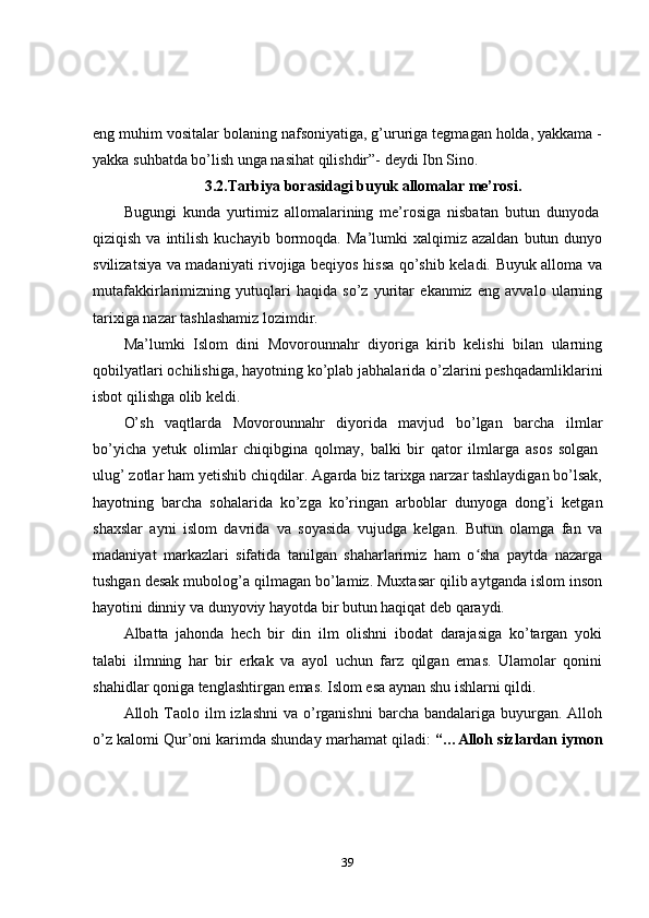eng muhim vositalar bolaning nafsoniyatiga, g’ururiga tegmagan holda, yakkama -
yakka suhbatda bo’lish unga nasihat qilishdir”- deydi Ibn Sino.
3.2.Tarbiya borasidagi buyuk allomalar me’rosi.
Bugungi   kunda   yurtimiz   allomalarining   me’rosiga   nisbatan   butun   dunyoda  
qiziqish  va  intilish  kuchayib   bormoqda.  Ma’lumki  xalqimiz  azaldan   butun  dunyo
svilizatsiya va madaniyati rivojiga beqiyos hissa qo’shib keladi. Buyuk alloma va
mutafakkirlarimizning   yutuqlari   haqida   so’z   yuritar   ekanmiz   eng   avvalo   ularning
tarixiga nazar tashlashamiz lozimdir.
Ma’lumki   Islom   dini   Movorounnahr   diyoriga   kirib   kelishi   bilan   ularning
qobilyatlari ochilishiga, hayotning ko’plab jabhalarida o’zlarini peshqadamliklarini
isbot qilishga olib keldi.
O’sh   vaqtlarda   Movorounnahr   diyorida   mavjud   bo’lgan   barcha   ilmlar
bo’yicha   yetuk   olimlar   chiqibgina   qolmay,   balki   bir   qator   ilmlarga   asos   solgan  
ulug’ zotlar ham yetishib chiqdilar. Agarda biz tarixga narzar tashlaydigan bo’lsak,
hayotning   barcha   sohalarida   ko’zga   ko’ringan   arboblar   dunyoga   dong’i   ketgan
shaxslar   ayni   islom   davrida   va   soyasida   vujudga   kelgan.   Butun   olamga   fan   va
madaniyat   markazlari   sifatida   tanilgan   shaharlarimiz   ham   o sha   paytda   nazargaʻ
tushgan desak mubolog’a qilmagan bo’lamiz. Muxtasar qilib aytganda islom inson
hayotini dinniy va dunyoviy hayotda bir butun haqiqat deb qaraydi.
Albatta   jahonda   hech   bir   din   ilm   olishni   ibodat   darajasiga   ko’targan   yoki
talabi   ilmning   har   bir   erkak   va   ayol   uchun   farz   qilgan   emas.   Ulamolar   qonini
shahidlar qoniga tenglashtirgan emas. Islom esa aynan shu ishlarni qildi.
Alloh Taolo ilm   izlashni   va o’rganishni  barcha  bandalariga  buyurgan.  Alloh
o’z kalomi Qur’oni karimda shunday marhamat qiladi:   “…Alloh sizlardan iymon
39 
