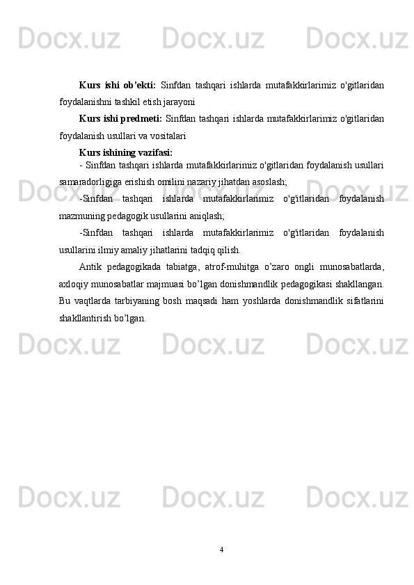 Kurs   ishi   ob’ekti:   Sinfdan   tashqari   ishlarda   mutafakkirlarimiz   o'gitlaridan
foydalanishni tashkil etish jarayoni   
Kurs ishi predmeti:   Sinfdan tashqari ishlarda mutafakkirlarimiz o'gitlaridan
foydalanish usullari va vositalari 
Kurs ishining vazifasi: 
- Sinfdan tashqari ishlarda mutafakkirlarimiz o'gitlaridan foydalanish usullari
samaradorligiga erishish omilini nazariy jihatdan asoslash; 
-Sinfdan   tashqari   ishlarda   mutafakkirlarimiz   o'g'itlaridan   foydalanish
mazmuning pedagogik usullarini aniqlash; 
-Sinfdan   tashqari   ishlarda   mutafakkirlarimiz   o'g'itlaridan   foydalanish
usullarini ilmiy amaliy jihatlarini tadqiq qilish.   
Antik   pеdagogikada   tabiatga,   atrof-muhitga   o’zaro   ongli   munosabatlarda,
axloqiy munosabatlar majmuasi bo’lgan donishmandlik pеdagogikasi shakllangan.
Bu   vaqtlarda   tarbiyaning   bosh   maqsadi   ham   yoshlarda   donishmandlik   sifatlarini
shakllantirish bo’lgan. 
4 