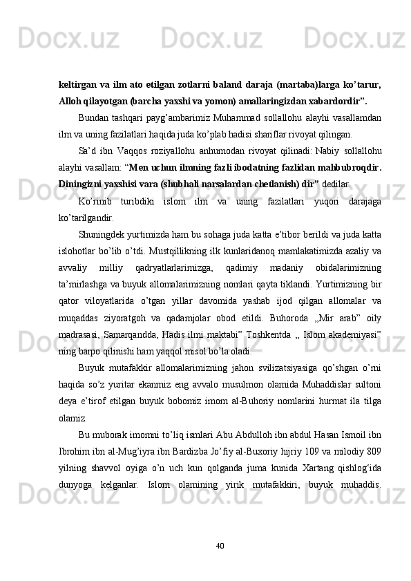 keltirgan   va   ilm   ato   etilgan   zotlarni   baland   daraja   (martaba)larga   ko’tarur,
Alloh qilayotgan (barcha yaxshi va yomon) amallaringizdan xabardordir”.
Bundan   tashqari   payg’ambarimiz   Muhammad   sollallohu   alayhi   vasallamdan
ilm va uning fazilatlari haqida juda ko’plab hadisi shariflar rivoyat qilingan.
Sa’d   ibn   Vaqqos   roziyallohu   anhumodan   rivoyat   qilinadi:   Nabiy   sollallohu
alayhi vasallam: “ Men uchun ilmning fazli ibodatning fazlidan mahbubroqdir.
Diningizni yaxshisi vara (shubhali narsalardan chetlanish) dir”   dedilar.
Ko’rinib   turibdiki   islom   ilm   va   uning   fazilatlari   yuqori   darajaga
ko’tarilgandir.
Shuningdek yurtimizda ham bu sohaga juda katta e’tibor berildi va juda katta
islohotlar  bo’lib o’tdi. Mustqillikning  ilk kunlaridanoq  mamlakatimizda azaliy  va
avvaliy   milliy   qadryatlarlarimizga,   qadimiy   madaniy   obidalarimizning
ta’mirlashga va buyuk allomalarimizning nomlari qayta tiklandi. Yurtimizning bir
qator   viloyatlarida   o’tgan   yillar   davomida   yashab   ijod   qilgan   allomalar   va
muqaddas   ziyoratgoh   va   qadamjolar   obod   etildi.   Buhoroda   ,,Mir   arab”   oily
madrasasi,   Samarqandda,   Hadis   ilmi   maktabi”   Toshkentda   ,,   Islom   akademiyasi”
ning barpo qilinishi ham yaqqol misol bo’la oladi.
Buyuk   mutafakkir   allomalarimizning   jahon   svilizatsiyasiga   qo’shgan   o’rni
haqida   so’z   yuritar   ekanmiz   eng   avvalo   musulmon   olamida   Muhaddislar   sultoni
deya   e’tirof   etilgan   buyuk   bobomiz   imom   al-Buhoriy   nomlarini   hurmat   ila   tilga
olamiz.
Bu muborak imomni to’liq ismlari Abu Abdulloh ibn abdul Hasan Ismoil ibn
Ibrohim ibn al-Mug’iyra ibn Bardizba Jo’fiy al-Buxoriy hijriy 109 va milodiy 809
yilning   shavvol   oyiga   o’n   uch   kun   qolganda   juma   kunida   Xartang   qishlog‘ida
dunyoga   kelganlar.   Islom   olamining   yirik   mutafakkiri,   buyuk   muhaddis.
40 