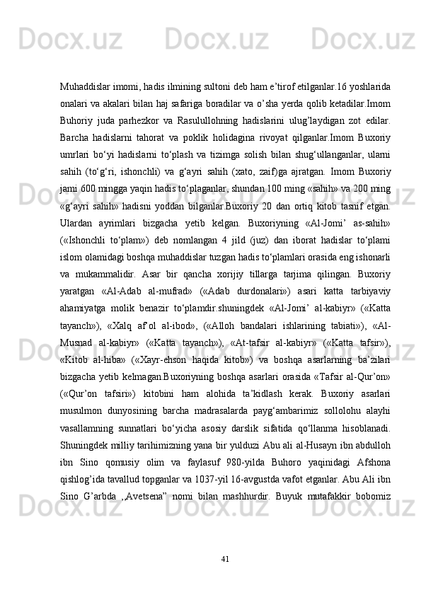 Muhaddislar imomi, hadis ilmining sultoni deb ham e’tirof etilganlar.16 yoshlarida
onalari va akalari bilan haj safariga boradilar va o’sha yerda qolib ketadilar.Imom
Buhoriy   juda   parhezkor   va   Rasulullohning   hadislarini   ulug’laydigan   zot   edilar.
Barcha   hadislarni   tahorat   va   poklik   holidagina   rivoyat   qilganlar.Imom   Buxoriy
umrlari   bo‘yi   hadislarni   to‘plash   va   tizimga   solish   bilan   shug‘ullanganlar,   ularni
sahih   (to‘g‘ri,   ishonchli)   va   g‘ayri   sahih   (xato,   zaif)ga   ajratgan.   Imom   Buxoriy
jami 600 mingga yaqin hadis to‘plaganlar, shundan 100 ming «sahih» va 200 ming
«g‘ayri   sahih»   hadisni   yoddan   bilganlar.Buxoriy   20   dan   ortiq   kitob   tasnif   etgan.
Ulardan   ayrimlari   bizgacha   yetib   kelgan.   Buxoriyning   «Al-Jomi’   as-sahih»
(«Ishonchli   to‘plam»)   deb   nomlangan   4   jild   (juz)   dan   iborat   hadislar   to‘plami
islom olamidagi boshqa muhaddislar tuzgan hadis to‘plamlari orasida eng ishonarli
va   mukammalidir.   Asar   bir   qancha   xorijiy   tillarga   tarjima   qilingan.   Buxoriy
yaratgan   «Al-Adab   al-mufrad»   («Adab   durdonalari»)   asari   katta   tarbiyaviy
ahamiyatga   molik   benazir   to‘plamdir.shuningdek   «Al-Jomi’   al-kabiyr»   («Katta
tayanch»),   «Xalq   af’ol   al-ibod»,   («Alloh   bandalari   ishlarining   tabiati»),   «Al-
Musnad   al-kabiyr»   («Katta   tayanch»),   «At-tafsir   al-kabiyr»   («Katta   tafsir»),
«Kitob   al-hiba»   («Xayr-ehson   haqida   kitob»)   va   boshqa   asarlarning   ba’zilari
bizgacha   yetib   kelmagan.Buxoriyning   boshqa   asarlari   orasida   «Tafsir   al-Qur’on»
(«Qur’on   tafsiri»)   kitobini   ham   alohida   ta’kidlash   kerak.   Buxoriy   asarlari
musulmon   dunyosining   barcha   madrasalarda   payg‘ambarimiz   sollolohu   alayhi
vasallamning   sunnatlari   bo‘yicha   asosiy   darslik   sifatida   qo‘llanma   hisoblanadi.
Shuningdek milliy tarihimizning yana bir yulduzi Abu ali al-Husayn ibn abdulloh
ibn   Sino   qomusiy   olim   va   faylasuf   980-yilda   Buhoro   yaqinidagi   Afshona
qishlog’ida tavallud topganlar va 1037-yil 16-avgustda vafot etganlar. Abu Ali ibn
Sino   G’arbda   ,,Avetsena”   nomi   bilan   mashhurdir.   Buyuk   mutafakkir   bobomiz
41 