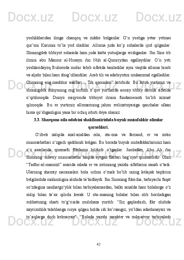 yoshliklaridan   ilmga   chanqoq   va   zukko   bolganlar.   O’n   yoshga   yetar   yetmas
qur’oni   Karimni   to’la   yod   oladilar.   Alloma   juda   ko’p   sohalarda   ijod   qilganlar.
Shuningdek tibbiyot sohasida  ham  juda katta yutuqlarga erishganlar. Ibn Sino tib
ilmini   abu   Mansur   al-Husayn   ibn   Nuh   al-Qumriydan   egallaydilar.   O’n   yeti
yoshlaridayoq Buhoroda mohir tabib sifatida taniladilar ayni  vaqtda alloma hisob
va aljabr bilan ham shug’ullandilar. Arab tili va adabiyotini mukammal egalladilar.
Olimning   eng   mashhur   asarlari   ,,   Tib   qonunlari”   kitobidir.   Bu   kitob   yurtimiz   va
shuningdek   dunyoning   eng   nufuzli   o’quv   yurtlarida   asosiy   tibbiy   darslik   sifatida
o’qitilmoqda.   Dunyo   miqyosida   tibbiyot   ilmini   fundamenmti   bo’lib   xizmat
qilmoqda.     Bu   es   yurtimiz   allomarining   jahon   svilizatsiyasiga   qanchalar   ulkan
hissa qo’shganligini yana bir ochiq isboti deya olamiz.
3.3. Sharqona oila odobini shakllantirishda buyuk mutafakkir olimlar
qarashlari.
O‘zbek   xalqida   azal-azaldan   oila,   ota-ona   va   farzand,   er   va   xotin
munosabatlari o‘zgach qadrlanib kelgan. Bu borada buyuk mutafakkirlarimiz ham
o‘z   asarlarida   qimmatli   fikrlarini   bildirib   o‘tganlar.   Jumladan,   Abu   Ali   ibn
Sinoning     oilaviy munosabatlar  haqida aytgan fikrlari  bag‘oyat  qimmatlidir. Olim
“Tadbir-al-manozil” asarida oilada er  va xotinning yaxshi  sifatlarini  sanab o‘tadi.
Ularning   shaxsiy   namunalari   bola   uchun   o‘rnak   bo‘lib   uning   kelajak   taqdirini
belgilashda muhimligini alohida ta’kidlaydi. Ibn Sinoning fikricha, tarbiyachi faqat
so‘zdagina   nasihatgo‘ylik   bilan   tarbiyalamasdan,   balki   amalda   ham   bolalarga   o‘z
xulqi   bilan   ta’sir   qilishi   kerak.   U   ota-onaning   bolalar   bilan   olib   boriladigan
suhbatining   sharti   to‘g‘risida   mulohaza   yuritib:   “Siz   gaplashish,   fikr   olishda
xayrixohlik talablariga rioya qilgan holda ish ko’rsangiz, yo’ldan adashmaysiz va
to’siqlarga   duch   kelmaysiz”.   “Bolada   yaxshi   xarakter   va   xulq-atvor   tarbiyalash
42 