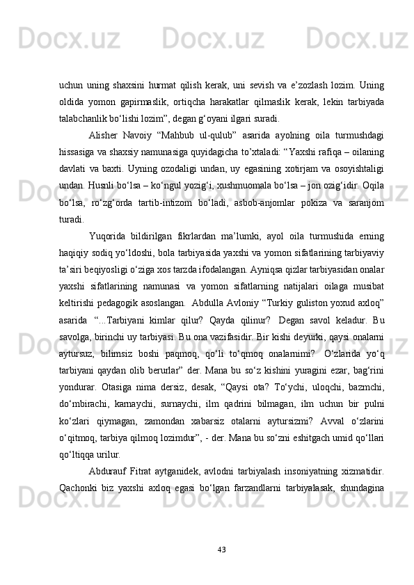 uchun   uning   shaxsini   hurmat   qilish   kerak,   uni   sevish   va   e’zozlash   lozim.   Uning
oldida   yomon   gapirmaslik,   ortiqcha   harakatlar   qilmaslik   kerak,   lekin   tarbiyada
talabchanlik bo‘lishi lozim”, degan g‘oyani ilgari suradi.
        Alisher   Navoiy   “Mahbub   ul-qulub”   asarida   ayolning   oila   turmushdagi
hissasiga va shaxsiy namunasiga quyidagicha to’xtaladi: “Yaxshi rafiqa – oilaning
davlati   va   baxti.   Uyning   ozodaligi   undan,   uy   egasining   xotirjam   va   osoyishtaligi
undan. Husnli bo‘lsa – ko‘ngul yozig‘i, xushmuomala bo‘lsa – jon ozig‘idir. Oqila
bo‘lsa,   ro‘zg‘orda   tartib-intizom   bo‘ladi,   asbob-anjomlar   pokiza   va   saranjom
turadi.
        Yuqorida   bildirilgan   fikrlardan   ma’lumki,   ayol   oila   turmushida   erning
haqiqiy sodiq yo‘ldoshi, bola tarbiyasida yaxshi va yomon sifatlarining tarbiyaviy
ta’siri beqiyosligi o‘ziga xos tarzda ifodalangan. Ayniqsa qizlar tarbiyasidan onalar
yaxshi   sifatlarining   namunasi   va   yomon   sifatlarning   natijalari   oilaga   musibat
keltirishi  pedagogik asoslangan.     Abdulla Avloniy “Turkiy guliston yoxud axloq”
asarida     “...Tarbiyani   kimlar   qilur?   Qayda   qilinur?     Degan   savol   keladur.   Bu
savolga, birinchi uy tarbiyasi. Bu ona vazifasidir. Bir kishi deyurki, qaysi onalarni
aytursuz,   bilimsiz   boshi   paqmoq,   qo‘li   to‘qmoq   onalarnimi?     O‘zlarida   yo‘q
tarbiyani   qaydan   olib   berurlar”   der.   Mana   bu   so‘z   kishini   yuragini   ezar,   bag‘rini
yondurar.   Otasiga   nima   dersiz,   desak,   “Qaysi   ota?   To‘ychi,   uloqchi,   bazmchi,
do‘mbirachi,   karnaychi,   surnaychi,   ilm   qadrini   bilmagan,   ilm   uchun   bir   pulni
ko‘zlari   qiymagan,   zamondan   xabarsiz   otalarni   aytursizmi?   Avval   o‘zlarini
o‘qitmoq, tarbiya qilmoq lozimdur”, - der. Mana bu so‘zni eshitgach umid qo‘llari
qo‘ltiqqa urilur.
        Abdurauf   Fitrat   aytganidek,   avlodni   tarbiyalash   insoniyatning   xizmatidir.
Qachonki   biz   yaxshi   axloq   egasi   bo‘lgan   farzandlarni   tarbiyalasak,   shundagina
43 