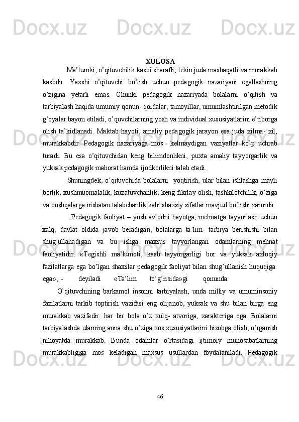 XULOSA 
     Ma’lumki, o’qituvchilik kasbi sharafli, lekin juda mashaqatli va murakkab
kasbdir.   Yaxshi   o’qituvchi   bo’lish   uchun   pedagogik   nazariyani   egallashning
o’zigina   yetarli   emas.   Chunki   pedagogik   nazariyada   bolalarni   o’qitish   va
tarbiyalash haqida umumiy qonun- qoidalar, tamoyillar, umumlashtirilgan metodik
g’oyalar bayon etiladi, o’quvchilarning yosh va individual xususiyatlarini e’tiborga
olish   ta’kidlanadi.   Maktab   hayoti,   amaliy   pedagogik   jarayon   esa   juda   xilma-   xil,
murakkabdir.   Pedagogik   nazariyaga   mos     kelmaydigan   vaziyatlar   ko’p   uchrab
turadi.   Bu   esa   o’qituvchidan   keng   bilimdonlikni,   puxta   amaliy   tayyorgarlik   va
yuksak pedagogik mahorat hamda ijodkorlikni talab etadi. 
        Shuningdek,  o’qituvchida  bolalarni     yoqtirish,   ular   bilan   ishlashga   mayli
borlik, xushmuomalalik, kuzatuvchanlik, keng fikrlay olish, tashkilotchilik, o’ziga
va boshqalarga nisbatan talabchanlik kabi shaxsiy sifatlar mavjud bo’lishi zarurdir.
           Pedagogik faoliyat  – yosh avlodni  hayotga, mehnatga tayyorlash uchun
xalq,   davlat   oldida   javob   beradigan,   bolalarga   ta’lim-   tarbiya   berishishi   bilan
shug’ullanadigan   va   bu   ishga   maxsus   tayyorlangan   odamlarning   mehnat
faoliyatidir.   «Tegishli   ma’lumoti,   kasb   tayyorgarligi   bor   va   yuksak   axloqiy
fazilatlarga ega bo’lgan shaxslar pedagogik faoliyat bilan shug’ullanish huquqiga  
ega»,  -  deyiladi  «Ta’lim  to’g’risida»gi  qonunda.            
O’qituvchining   barkamol   insonni   tarbiyalash,   unda   milliy   va   umuminsoniy
fazilatlarni   tarkib   toptirish   vazifasi   eng   olijanob,   yuksak   va   shu   bilan   birga   eng
murakkab   vazifadir.   har   bir   bola   o’z   xulq-   atvoriga,   xarakteriga   ega.   Bolalarni
tarbiyalashda ularning anna shu o’ziga xos xususiyatlarini hisobga olish, o’rganish
nihoyatda   murakkab.   Bunda   odamlar   o’rtasidagi   ijtimoiy   munosabatlarning
murakkabligiga   mos   keladigan   maxsus   usullardan   foydalaniladi.   Pedagogik
46 