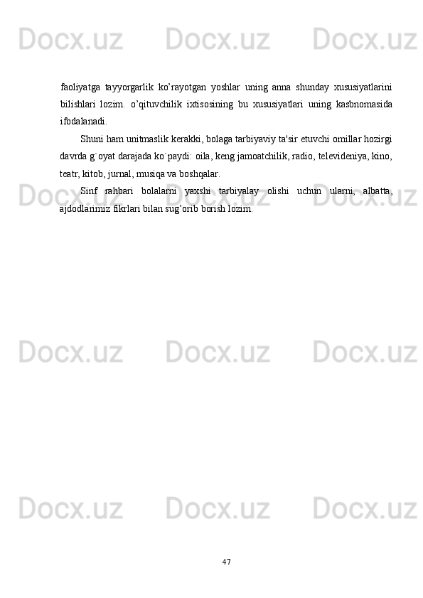 faoliyatga   tayyorgarlik   ko’rayotgan   yoshlar   uning   anna   shunday   xususiyatlarini
bilishlari   lozim.   o’qituvchilik   ixtisosining   bu   xususiyatlari   uning   kasbnomasida
ifodalanadi.  
Shuni ham unitmaslik kerakki, bolaga tarbiyaviy ta'sir etuvchi omillar hozirgi
davrda g`oyat darajada ko`paydi: oila, keng jamoatchilik, radio, televideniya, kino,
teatr, kitob, jurnal, musiqa va boshqalar. 
Sinf   rahbari   bolalarni   yaxshi   tarbiyalay   olishi   uchun   ularni,   albatta,
ajdodlarimiz fikrlari bilan sug’orib borish lozim.  
                            
47 