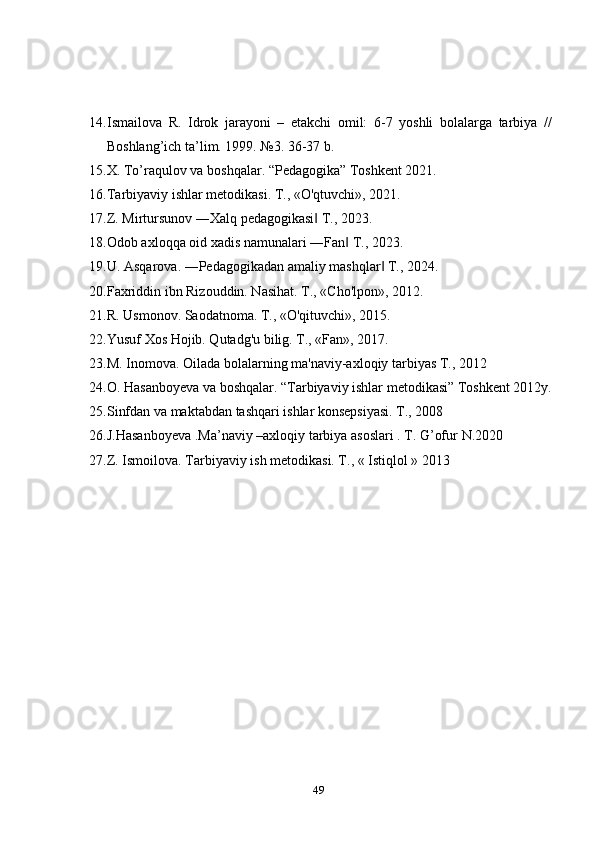 14. Ismailova   R.   Idrok   jarayoni   –   еtakchi   omil:   6-7   yoshli   bolalarga   tarbiya   //
Boshlang’ich ta’lim. 1999. №3. 36-37 b.
15. X. To’raqulov va boshqalar. “Pedagogika” Toshkent 2021.
16. Tarbiyaviy ishlar metodikasi. T., «O'qtuvchi», 2021.
17. Z. Mirtursunov ―Xalq pedagogikasi  T., 2023.‖
18. Odob axloqqa oid xadis namunalari ―Fan  T., 2023.	
‖
19. U. Asqarova. ―Pedagogikadan amaliy mashqlar  T., 2024.	
‖
20. Faxriddin ibn Rizouddin. Nasihat. T., «Cho'lpon», 2012.
21. R. Usmonov. Saodatnoma. T., «O'qituvchi», 2015.
22. Yusuf Xos Hojib. Qutadg'u bilig. T., «Fan», 2017.
23. M. Inomova. Oilada bolalarning ma'naviy-axloqiy tarbiyas T., 2012
24. O. Hasanboyeva va boshqalar. “Tarbiyaviy ishlar metodikasi” Toshkent 2012y.
25. Sinfdan va maktabdan tashqari ishlar konsepsiyasi. T., 2008
26. J.Hasanboyeva .Ma’naviy –axloqiy tarbiya asoslari . T. G’ofur  N.2020
27. Z. Ismoilova. Tarbiyaviy ish metodikasi. T., « Istiqlol » 2013
 
49 
