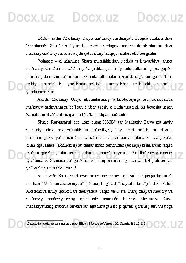 IX-XV   asrlar   Markaziy   Osiyo   ma’naviy   madaniyati   rivojida   muhim   davr
hisoblanadi.   Shu   bois   faylasuf,   tarixchi,   pedagog,   matematik   olimlar   bu   davr
madaniy-ma’rifiy merosi haqida qator ilmiy tadqiqot ishlari olib borganlar. 
Pedagog   –   olimlarning   Sharq   mutafakkirlari   ijodida   ta’lim-tarbiya,   shaxs
ma’naviy   kamoloti   masalalariga   bag’ishlangan   ilmiy   tadqiqotlarning   pedagogika
fani rivojida muhim o’rni bor. Lekin ular allomalar merosida olg’a surilgan ta’lim-
tarbiya   masalalarini   yoritishda   milliylik   tamoyilidan   kelib   chiqqan   holda
yondashmadilar. 
Aslida   Markaziy   Osiyo   allomalarining   ta’lim-tarbiyaga   oid   qarashlarida
ma’naviy   qadriyatlarga   bo’lgan   e’tibor   asosiy   o’rinda   turadiki,   bu   bevosita   inson
kamolotini shakllantirishga omil bo’la oladigan hodisadir. 
Sharq   Renessansi   deb   nom   olgan   IX-XV   asr   Markaziy   Osiyo   ma’naviy
madaniyatining   eng   yuksaklikka   ko’tarilgan,   boy   davri   bo’lib,   bu   davrda
ilmfanning   ikki   yo’nalishi   (birinchisi)   inson   uchun   tabiiy   fanlardirki,   u   aql   ko’zi
bilan egallanadi, (ikkinchisi) bu fanlar inson tomonidan (boshqa) kishilardan taqlid
qilib   o’rganiladi,   ular   asosida   shariat   qonunlari   yotadi.   Bu   fanlarning   asosini
Qur’onda va Sunnada bo’lga Alloh va uning elchisining oldindan belgilab bergan
yo’l-yo’riqlari tashkil etadi. 1
 
Bu   davrda   Sharq   madaniyatini   umuminsoniy   qadriyat   darajasiga   ko’tarish
markazi  ”Ma’mun akademiyasi” (IX asr, Bag’dod, ”Baytul hikma”) tashkil  etildi.
Akademiya ilmiy ijodkorlari faoliyatida Yaqin va O’rta Sharq xalqlari moddiy va
ma’naviy   madaniyatining   qo’shilishi   asnosida   hozirgi   Markaziy   Osiyo
madaniyatining maxsus  bir-biridan ajratilmagan ko’p qirrali qorishiq turi vujudga
1   Izbranniye proizvedeniya misliteli stran Blijney I Srednogo Vostoka M.: Sotsgiz, 1961.C.622 
6 