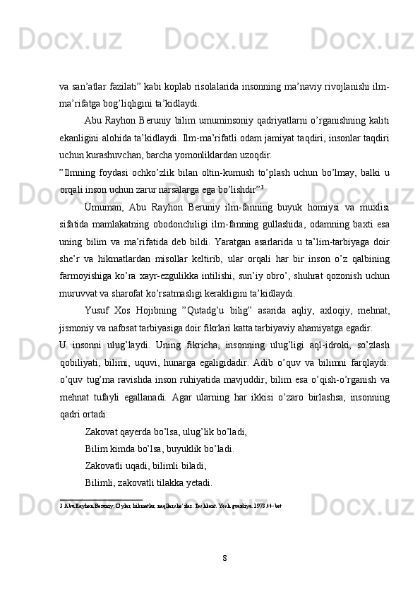 va san’atlar fazilati” kabi koplab risolalarida insonning ma’naviy rivojlanishi ilm-
ma’rifatga bog’liqligini ta’kidlaydi. 
Abu  Rayhon  Beruniy   bilim  umuminsoniy  qadriyatlarni   o’rganishning  kaliti
ekanligini alohida ta’kidlaydi. Ilm-ma’rifatli odam jamiyat taqdiri, insonlar taqdiri
uchun kurashuvchan, barcha yomonliklardan uzoqdir. 
”Ilmning   foydasi   ochko’zlik   bilan   oltin-kumush   to’plash   uchun   bo’lmay,   balki   u
orqali inson uchun zarur narsalarga ega bo’lishdir” 3
 
Umuman,   Abu   Rayhon   Beruniy   ilm-fanning   buyuk   homiysi   va   muxlisi
sifatida   mamlakatning   obodonchiligi   ilm-fanning   gullashida,   odamning   baxti   esa
uning   bilim   va   ma’rifatida   deb   bildi.   Yaratgan   asarlarida   u   ta’lim-tarbiyaga   doir
she’r   va   hikmatlardan   misollar   keltirib,   ular   orqali   har   bir   inson   o’z   qalbining
farmoyishiga  ko’ra  xayr-ezgulikka  intilishi,  sun’iy obro’,  shuhrat  qozonish  uchun
muruvvat va sharofat ko’rsatmasligi kerakligini ta’kidlaydi. 
Yusuf   Xos   Hojibning   ”Qutadg’u   bilig”   asarida   aqliy,   axloqiy,   mehnat,
jismoniy va nafosat tarbiyasiga doir fikrlari katta tarbiyaviy ahamiyatga egadir. 
U   insonni   ulug’laydi.   Uning   fikricha,   insonning   ulug’ligi   aql-idroki,   so’zlash
qobiliyati,   bilimi,   uquvi,   hunarga   egaligidadir.   Adib   o’quv   va   bilimni   farqlaydi:
o’quv   tug’ma   ravishda   inson   ruhiyatida   mavjuddir,   bilim   esa   o’qish-o’rganish   va
mehnat   tufayli   egallanadi.   Agar   ularning   har   ikkisi   o’zaro   birlashsa,   insonning
qadri ortadi: 
Zakovat qayerda bo’lsa, ulug’lik bo’ladi, 
Bilim kimda bo’lsa, buyuklik bo’ladi. 
Zakovatli uqadi, bilimli biladi, 
Bilimli, zakovatli tilakka yetadi. 
3  Abu Rayhon Beruniy. O’ylar, hikmatlar, naqllar,she’rlar. Toshkent. Yosh gvardiya. 1973.44-bet 
8 