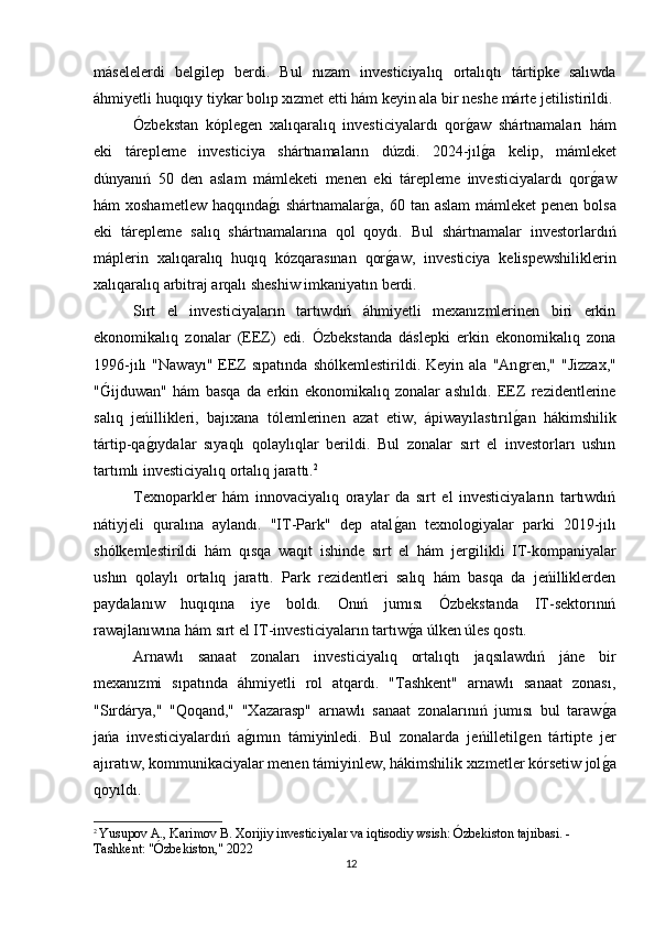máselelerdi   belǵilep   berdi.   Bul   nızam   investiciyalıq   ortalıqtı   tártipke   salıwda
áhmiyetli huqıqıy tiykar bolıp xızmet etti hám keyin ala bir neshe márte jetilistirildi.
Ózbekstan   kóple	
ǵen   xalıqaralıq   investiciyalardı   qor	ǵaw   shártnamaları   hám
eki   tárepleme   investiciya   shártnamaların   dúzdi.   2024-jıl
ǵa   kelip,   mámleket
dúnyanıń   50   den   aslam   mámleketi   menen   eki   tárepleme   investiciyalardı   qor	
ǵaw
hám xoshametlew  haqqında	
ǵı shártnamalar	ǵa, 60 tan aslam  mámleket  penen bolsa
eki   tárepleme   salıq   shártnamalarına   qol   qoydı.   Bul   shártnamalar   investorlardıń
máplerin   xalıqaralıq   huqıq   kózqarasınan   qor	
ǵaw,   investiciya   kelispewshiliklerin
xalıqaralıq arbitraj arqalı sheshiw imkaniyatın berdi.
Sırt   el   investiciyaların   tartıwdıń   áhmiyetli   mexanızmlerinen   biri   erkin
ekonomikalıq   zonalar   (EEZ)   edi.   Ózbekstanda   dáslepki   erkin   ekonomikalıq   zona
1996-jılı   "Nawayı"   EEZ   sıpatında   shólkemlestirildi.   Keyin  ala   "An	
ǵren,"   "Jizzax,"
"	
Ǵijduwan"   hám   basqa   da   erkin   ekonomikalıq   zonalar   ashıldı.   EEZ   rezidentlerine
salıq   jeńillikleri,   bajıxana   tólemlerinen   azat   etiw,   ápiwayılastırıl	
ǵan   hákimshilik
tártip-qa	
ǵıydalar   sıyaqlı   qolaylıqlar   berildi.   Bul   zonalar   sırt   el   investorları   ushın
tartımlı investiciyalıq ortalıq jarattı. 2
Texnoparkler   hám   innovaciyalıq   oraylar   da   sırt   el   investiciyaların   tartıwdıń
nátiyjeli   quralına   aylandı.   "IT-Park"   dep   atal	
ǵan   texnolo	ǵiyalar   parki   2019-jılı
shólkemlestirildi   hám   qısqa   waqıt   ishinde   sırt   el   hám   jer
ǵilikli   IT-kompaniyalar
ushın   qolaylı   ortalıq   jarattı.   Park   rezidentleri   salıq   hám   basqa   da   jeńilliklerden
paydalanıw   huqıqına   iye   boldı.   Onıń   jumısı   Ózbekstanda   IT-sektorınıń
rawajlanıwına hám sırt el IT-investiciyaların tartıw	
ǵa úlken úles qostı.
Arnawlı   sanaat   zonaları   investiciyalıq   ortalıqtı   jaqsılawdıń   jáne   bir
mexanızmi   sıpatında   áhmiyetli   rol   atqardı.   "Tashkent"   arnawlı   sanaat   zonası,
"Sırdárya,"   "Qoqand,"   "Xazarasp"   arnawlı   sanaat   zonalarınıń   jumısı   bul   taraw	
ǵa
jańa   investiciyalardıń   a	
ǵımın   támiyinledi.   Bul   zonalarda   jeńilletil	ǵen   tártipte   jer
ajıratıw, kommunikaciyalar menen támiyinlew, hákimshilik xızmetler kórsetiw jol	
ǵa
qoyıldı.
2
  Yusupov A., Karimov B. Xorijiy investiciyalar va iqtisodiy wsish: Ózbekiston tajribasi. - 
Tashkent: "Ózbekiston," 2022
12 