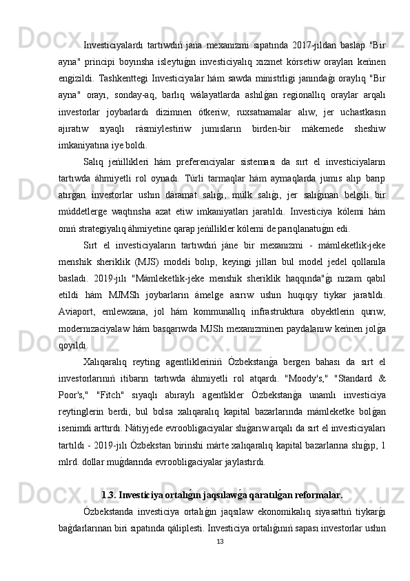 Investiciyalardı   tartıwdıń   jańa   mexanızmi   sıpatında   2017-jıldan   baslap   "Bir
ayna"   principi   boyınsha   isleytuǵın   investiciyalıq   xızmet   kórsetiw   orayları   keńnen
en	
ǵizildi.   Tashkentte	ǵi   Investiciyalar   hám   sawda   ministrli	ǵi   janında	ǵı   oraylıq   "Bir
ayna"   orayı,   sonday-aq,   barlıq   wálayatlarda   ashıl	
ǵan   re	ǵionallıq   oraylar   arqalı
investorlar   joybarlardı   dizimnen   ótkeriw,   ruxsatnamalar   alıw,   jer   uchastkasın
ajıratıw   sıyaqlı   rásmiylestiriw   jumısların   birden-bir   mákemede   sheshiw
imkaniyatına iye boldı.
Salıq   jeńillikleri   hám   preferenciyalar   sisteması   da   sırt   el   investiciyaların
tartıwda   áhmiyetli   rol   oynadı.   Túrli   tarmaqlar   hám   aymaqlarda   jumıs   alıp   barıp
atır	
ǵan   investorlar   ushın   dáramat   salı	ǵı,   múlk   salı	ǵı,   jer   salı	ǵınan   bel	ǵili   bir
múddetler	
ǵe   waqtınsha   azat   etiw   imkaniyatları   jaratıldı.   Investiciya   kólemi   hám
onıń strate
ǵiyalıq áhmiyetine qarap jeńillikler kólemi de parıqlanatu	ǵın edi.
Sırt   el   investiciyaların   tartıwdıń   jáne   bir   mexanızmi   -   mámleketlik-jeke
menshik   sheriklik   (MJS)   modeli   bolıp,   keyin	
ǵi   jılları   bul   model   jedel   qollanıla
basladı.   2019-jılı   "Mámleketlik-jeke   menshik   sheriklik   haqqında"	
ǵı   nızam   qabıl
etildi   hám   MJMSh   joybarların   ámel	
ǵe   asırıw   ushın   huqıqıy   tiykar   jaratıldı.
Aviaport,   emlewxana,   jol   hám   kommunallıq   infrastruktura   obyektlerin   qurıw,
modernızaciyalaw   hám   basqarıwda   MJSh   mexanızminen   paydalanıw   keńnen   jol	
ǵa
qoyıldı.
Xalıqaralıq   reytin	
ǵ  a	ǵentlikleriniń   Ózbekstan	ǵa   ber	ǵen   bahası   da   sırt   el
investorlarınıń   itibarın   tartıwda   áhmiyetli   rol   atqardı.   "Moody's,"   "Standard   &
Poor's,"   "Fitch"   sıyaqlı   abıraylı   a	
ǵentlikler   Ózbekstan	ǵa   unamlı   investiciya
reytin	
ǵlerin   berdi,   bul   bolsa   xalıqaralıq   kapital   bazarlarında   mámleketke   bol	ǵan
isenimdi arttırdı. Nátiyjede evroobli	
ǵaciyalar shı	ǵarıw arqalı da sırt el investiciyaları
tartıldı - 2019-jılı Ózbekstan birinshi márte xalıqaralıq kapital bazarlarına shı	
ǵıp, 1
mlrd. dollar mu	
ǵdarında evroobli	ǵaciyalar jaylastırdı.
1.3. Investiciya ortalı
ǵ?ın jaqsılaw	ǵ?a qaratıl	ǵ?an reformalar.
Ózbekstanda   investiciya   ortalı	
ǵın   jaqsılaw   ekonomikalıq   siyasattıń   tiykar	ǵı
ba	
ǵdarlarınan biri sıpatında qáliplesti. Investiciya ortalı	ǵınıń sapası investorlar ushın
13 
