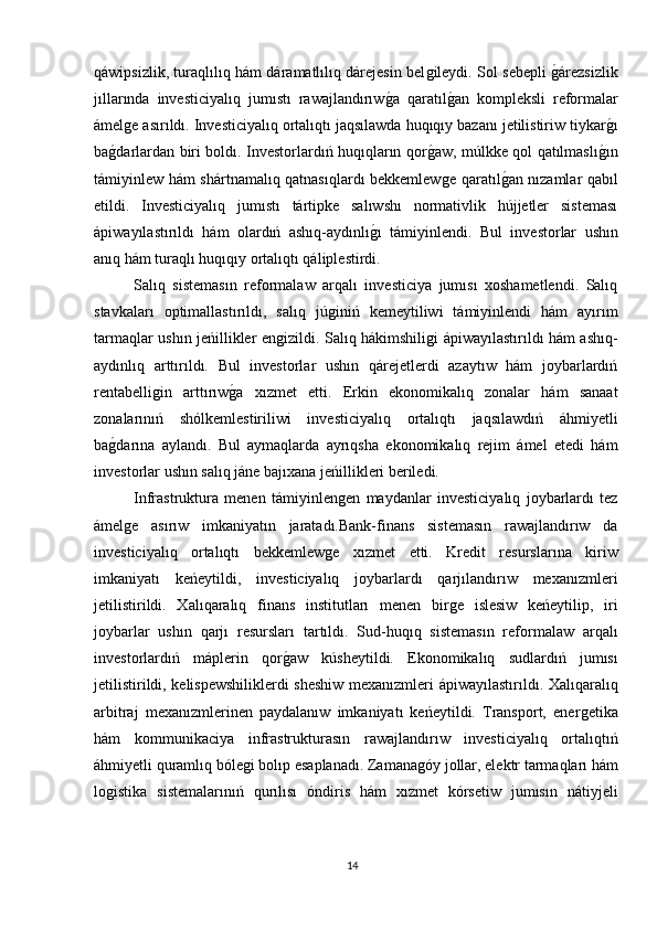 qáwipsizlik, turaqlılıq hám dáramatlılıq dárejesin belǵileydi. Sol sebepli 	ǵárezsizlik
jıllarında   investiciyalıq   jumıstı   rawajlandırıw	
ǵa   qaratıl	ǵan   kompleksli   reformalar
ámel	
ǵe asırıldı. Investiciyalıq ortalıqtı jaqsılawda huqıqıy bazanı jetilistiriw tiykar	ǵı
ba	
ǵdarlardan biri boldı. Investorlardıń huqıqların qor	ǵaw, múlkke qol qatılmaslı	ǵın
támiyinlew hám shártnamalıq qatnasıqlardı bekkemlew	
ǵe qaratıl	ǵan nızamlar qabıl
etildi.   Investiciyalıq   jumıstı   tártipke   salıwshı   normativlik   hújjetler   sisteması
ápiwayılastırıldı   hám   olardıń   ashıq-aydınlı	
ǵı   támiyinlendi.   Bul   investorlar   ushın
anıq hám turaqlı huqıqıy ortalıqtı qáliplestirdi.
Salıq   sistemasın   reformalaw   arqalı   investiciya   jumısı   xoshametlendi.   Salıq
stavkaları   optimallastırıldı,   salıq   jú	
ǵiniń   kemeytiliwi   támiyinlendi   hám   ayırım
tarmaqlar ushın jeńillikler en	
ǵizildi. Salıq hákimshili	ǵi ápiwayılastırıldı hám ashıq-
aydınlıq   arttırıldı.   Bul   investorlar   ushın   qárejetlerdi   azaytıw   hám   joybarlardıń
rentabelli	
ǵin   arttırıw	ǵa   xızmet   etti.   Erkin   ekonomikalıq   zonalar   hám   sanaat
zonalarınıń   shólkemlestiriliwi   investiciyalıq   ortalıqtı   jaqsılawdıń   áhmiyetli
ba	
ǵdarına   aylandı.   Bul   aymaqlarda   ayrıqsha   ekonomikalıq   rejim   ámel   etedi   hám
investorlar ushın salıq jáne bajıxana jeńillikleri beriledi. 
Infrastruktura   menen   támiyinlen	
ǵen   maydanlar   investiciyalıq   joybarlardı   tez
ámel	
ǵe   asırıw   imkaniyatın   jaratadı.Bank-finans   sistemasın   rawajlandırıw   da
investiciyalıq   ortalıqtı   bekkemlew	
ǵe   xızmet   etti.   Kredit   resurslarına   kiriw
imkaniyatı   keńeytildi,   investiciyalıq   joybarlardı   qarjılandırıw   mexanızmleri
jetilistirildi.   Xalıqaralıq   finans   institutları   menen   bir	
ǵe   islesiw   keńeytilip,   iri
joybarlar   ushın   qarjı   resursları   tartıldı.   Sud-huqıq   sistemasın   reformalaw   arqalı
investorlardıń   máplerin   qor	
ǵaw   kúsheytildi.   Ekonomikalıq   sudlardıń   jumısı
jetilistirildi, kelispewshiliklerdi sheshiw mexanızmleri ápiwayılastırıldı. Xalıqaralıq
arbitraj   mexanızmlerinen   paydalanıw   imkaniyatı   keńeytildi.   Transport,   ener	
ǵetika
hám   kommunikaciya   infrastrukturasın   rawajlandırıw   investiciyalıq   ortalıqtıń
áhmiyetli quramlıq bóle	
ǵi bolıp esaplanadı. Zamana	ǵóy jollar, elektr tarmaqları hám
lo	
ǵistika   sistemalarınıń   qurılısı   óndiris   hám   xızmet   kórsetiw   jumısın   nátiyjeli
14 