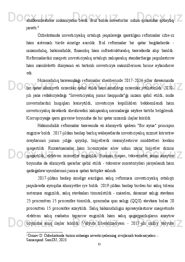 shólkemlestiriw   imkaniyatın   berdi.   Bul   bolsa   investorlar   ushın   qosımsha   qolaylıq
jarattı. 3
Ózbekstanda   investiciyalıq   ortalıqtı   jaqsılawǵa   qaratıl	ǵan   reformalar   izbe-iz
hám   sistemalı   túrde   ámel	
ǵe   asırıldı.   Bul   reformalar   bir   qatar   ba	ǵdarlarda   -
nızamshılıq,   hákimshilik,   finanslıq   hám   infrastrukturalıq   tarawlarda   alıp   barıldı.
Reformalardıń maqseti investiciyalıq ortalıqtı xalıqaralıq standartlar	
ǵa jaqınlastırıw
hám   mámleketti   dúnyanıń   eń   tartımlı   investiciya   mánzillerinen   birine   aylandırıw
edi.
Nızamshılıq tarawında	
ǵı reformalar sheńberinde 2017-2024-jıllar dawamında
bir   qatar  áhmiyetli   nızamlar   qabıl  etildi   hám  ámelde	
ǵi  nızamlar  jetilistirildi. 2020-
jılı   jańa   redakciyada	
ǵı   "Investiciyalıq   jumıs   haqqında"	ǵı   nızam   qabıl   etildi,   onda
investorlardıń   huqıqları   keńeytildi,   investiciya   kepillikleri   bekkemlendi   hám
investiciyalıq dawlardı  sheshiwdiń  xalıqaralıq normalar
ǵa sáykes  tártibi  bel	ǵilendi.
Korrupciya	
ǵa qarsı 	ǵúresiw boyınsha da bir qatar nızamlı ilajlar kórildi.
Hákimshilik   reformalar   tarawında   eń   áhmiyetli   qádem   "Bir   ayna"   principin
en	
ǵiziw boldı. 2017-jıldan baslap barlıq wálayatlarda investiciyalıq xızmet kórsetiw
oraylarınıń   jumısı   jol	
ǵa   qoyılıp,   hújjetlerdi   rásmiylestiriw   múddetleri   keskin
qısqartıldı.   Ruxsatnamalar   hám   licenziyalar   alıw   ushın   zárúr   hújjetler   dizimi
qısqartıldı,   elektron   xızmetler   en	
ǵizildi.   Bunnan   tısqarı,   tekseriwler   sanın   azaytıw
boyınsha da áhmiyetli  qararlar qabıl etildi  -  tekseriw moratoriyları  járiyalandı hám
qada	
ǵalaw uyımlarınıń jumısı qatań tártipke salındı.
2017-jıldan   baslap   ámel	
ǵe   asırıl	ǵan   salıq   reforması   investiciyalıq   ortalıqtı
jaqsılawda ayrıqsha áhmiyetke iye boldı. 2019-jıldan baslap birden-bir salıq tólemi
sisteması   en	
ǵizildi,   salıq   stavkaları   tómenletildi   -   máselen,   dáramat   salı	ǵı   stavkası
25  procentten   15  procentke   túsirildi,  qosımsha  qun  salı	
ǵı   (QQS)   stavkası  bolsa   20
procentten   15   procentke   azaytıldı.   Salıq   hákimshili	
ǵin   ápiwayılastırıw   maqsetinde
elektron   salıq   esabatın   tapsırıw   en	
ǵizildi   hám   salıq   qa	ǵazpazlıqların   azaytıw
boyınsha   anıq   ilajlar   kórildi.   Valyuta   liberalizaciyası   -   2017-jılı   milliy   valyuta
3
  Órinov D. Ózbekistonda turizm sohasi	
ǵa investiciyalarnin	ǵ rivojlanish tendensiyalari. - 
Samarqand: SamDU, 2023
15 