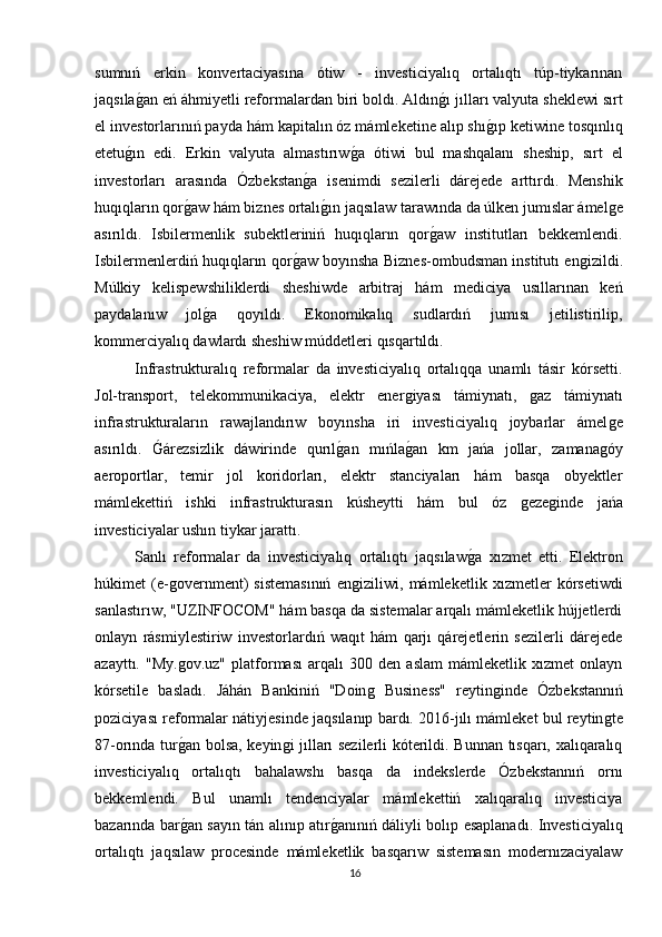 sumnıń   erkin   konvertaciyasına   ótiw   -   investiciyalıq   ortalıqtı   túp-tiykarınan
jaqsılaǵan eń áhmiyetli reformalardan biri boldı. Aldın	ǵı jılları valyuta sheklewi sırt
el investorlarınıń payda hám kapitalın óz mámleketine alıp shı	
ǵıp ketiwine tosqınlıq
etetu	
ǵın   edi.   Erkin   valyuta   almastırıw	ǵa   ótiwi   bul   mashqalanı   sheship,   sırt   el
investorları   arasında   Ózbekstan	
ǵa   isenimdi   sezilerli   dárejede   arttırdı.   Menshik
huqıqların qor	
ǵaw hám biznes ortalı	ǵın jaqsılaw tarawında da úlken jumıslar ámel	ǵe
asırıldı.   Isbilermenlik   subektleriniń   huqıqların   qor	
ǵaw   institutları   bekkemlendi.
Isbilermenlerdiń huqıqların qor	
ǵaw boyınsha Biznes-ombudsman institutı en	ǵizildi.
Múlkiy   kelispewshiliklerdi   sheshiwde   arbitraj   hám   mediciya   usıllarınan   keń
paydalanıw   jol	
ǵa   qoyıldı.   Ekonomikalıq   sudlardıń   jumısı   jetilistirilip,
kommerciyalıq dawlardı sheshiw múddetleri qısqartıldı.
Infrastrukturalıq   reformalar   da   investiciyalıq   ortalıqqa   unamlı   tásir   kórsetti.
Jol-transport,   telekommunikaciya,   elektr   ener	
ǵiyası   támiynatı,  	ǵaz   támiynatı
infrastrukturaların   rawajlandırıw   boyınsha   iri   investiciyalıq   joybarlar   ámel	
ǵe
asırıldı.  	
Ǵárezsizlik   dáwirinde   qurıl	ǵan   mıńla	ǵan   km   jańa   jollar,   zamana	ǵóy
aeroportlar,   temir   jol   koridorları,   elektr   stanciyaları   hám   basqa   obyektler
mámlekettiń   ishki   infrastrukturasın   kúsheytti   hám   bul   óz  	
ǵeze	ǵinde   jańa
investiciyalar ushın tiykar jarattı.
Sanlı   reformalar   da   investiciyalıq   ortalıqtı   jaqsılaw	
ǵa   xızmet   etti.   Elektron
húkimet   (e-	
ǵovernment)   sistemasınıń   en	ǵiziliwi,   mámleketlik   xızmetler   kórsetiwdi
sanlastırıw, "UZINFOCOM" hám basqa da sistemalar arqalı mámleketlik hújjetlerdi
onlayn   rásmiylestiriw   investorlardıń   waqıt   hám   qarjı   qárejetlerin   sezilerli   dárejede
azayttı.   "My.	
ǵov.uz"   platforması   arqalı   300   den   aslam   mámleketlik   xızmet   onlayn
kórsetile   basladı.   Jáhán   Bankiniń   "Doin	
ǵ  Business"   reytin	ǵinde   Ózbekstannıń
poziciyası reformalar nátiyjesinde jaqsılanıp bardı. 2016-jılı mámleket bul reytin	
ǵte
87-orında tur	
ǵan bolsa, keyin	ǵi jılları sezilerli kóterildi. Bunnan tısqarı, xalıqaralıq
investiciyalıq   ortalıqtı   bahalawshı   basqa   da   indekslerde   Ózbekstannıń   ornı
bekkemlendi.   Bul   unamlı   tendenciyalar   mámlekettiń   xalıqaralıq   investiciya
bazarında bar	
ǵan sayın tán alınıp atır	ǵanınıń dáliyli bolıp esaplanadı. Investiciyalıq
ortalıqtı   jaqsılaw   procesinde   mámleketlik   basqarıw   sistemasın   modernızaciyalaw
16 