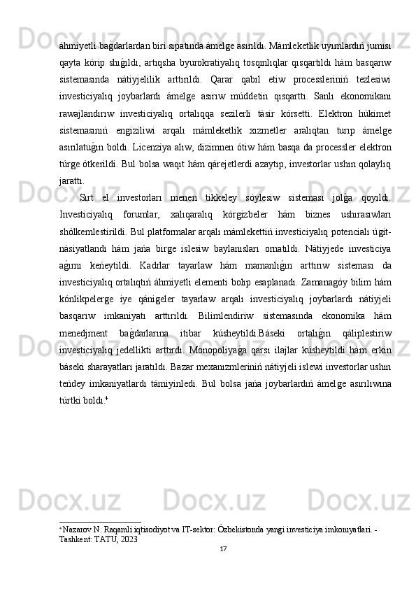 áhmiyetli baǵdarlardan biri sıpatında ámel	ǵe asırıldı. Mámleketlik uyımlardıń jumısı
qayta   kórip   shı	
ǵıldı,   artıqsha   byurokratiyalıq   tosqınlıqlar   qısqartıldı   hám   basqarıw
sistemasında   nátiyjelilik   arttırıldı.   Qarar   qabıl   etiw   processleriniń   tezlesiwi
investiciyalıq   joybarlardı   ámel	
ǵe   asırıw   múddetin   qısqarttı.   Sanlı   ekonomikanı
rawajlandırıw   investiciyalıq   ortalıqqa   sezilerli   tásir   kórsetti.   Elektron   húkimet
sistemasınıń   en	
ǵiziliwi   arqalı   mámleketlik   xızmetler   aralıqtan   turıp   ámel	ǵe
asırılatu	
ǵın boldı. Licenziya alıw, dizimnen ótiw hám basqa da processler  elektron
túr	
ǵe ótkerildi. Bul bolsa waqıt hám qárejetlerdi azaytıp, investorlar ushın qolaylıq
jarattı.
Sırt   el   investorları   menen   tikkeley   sóylesiw   sisteması   jol	
ǵa   qoyıldı.
Investiciyalıq   forumlar,   xalıqaralıq   kór	
ǵizbeler   hám   biznes   ushırasıwları
shólkemlestirildi. Bul platformalar arqalı mámlekettiń investiciyalıq potencialı ú	
ǵit-
násiyatlandı   hám   jańa   bir	
ǵe   islesiw   baylanısları   ornatıldı.   Nátiyjede   investiciya
a	
ǵımı   keńeytildi.   Kadrlar   tayarlaw   hám   mamanlı	ǵın   arttırıw   sisteması   da
investiciyalıq ortalıqtıń áhmiyetli elementi bolıp esaplanadı. Zamana	
ǵóy bilim hám
kónlikpeler	
ǵe   iye   qáni	ǵeler   tayarlaw   arqalı   investiciyalıq   joybarlardı   nátiyjeli
basqarıw   imkaniyatı   arttırıldı.   Bilimlendiriw   sistemasında   ekonomika   hám
menedjment   ba	
ǵdarlarına   itibar   kúsheytildi.Báseki   ortalı	ǵın   qáliplestiriw
investiciyalıq   jedellikti   arttırdı.   Monopoliya	
ǵa   qarsı   ilajlar   kúsheytildi   hám   erkin
báseki sharayatları jaratıldı. Bazar mexanızmleriniń nátiyjeli islewi investorlar ushın
teńdey   imkaniyatlardı   támiyinledi.   Bul   bolsa   jańa   joybarlardıń   ámel	
ǵe   asırılıwına
túrtki boldı. 4
4
  Nazarov N. Raqamli iqtisodiyot va IT-sektor: Ózbekistonda yan	
ǵi investiciya imkonıyatlari. - 
Tashkent: TATU, 2023
17 