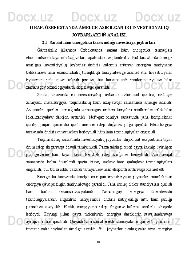 II BAP. ÓZBEKSTANDA ÁMELGE ASIRILG?AN IRI INVESTICIYALIQ
JOYBARLARDIŃ ANALIZI.
2.1. Sanaat hám ener	
ǵetika tarawında	ǵ?ı investiciya joybarları.
Ǵ	
árezsizlik   jıllarında   Ózbekstanda   sanaat   hám   ener	ǵetika   tarmaqları
ekonomikanıń  tayanısh   ba	
ǵdarları  sıpatında   rawajlandırıldı.  Bul  tarawlarda  ámel	ǵe
asırıl	
ǵan   investiciyalıq   joybarlar   óndiris   kólemin   arttırıw,   ener	ǵiya   támiynatın
bekkemlew   hám   ekonomikalıq   turaqlılıqtı   támiyinlew	
ǵe   xızmet   etti.   Investiciyalar
tiykarınan   jańa   quwatlıqlardı   jaratıw,   bar   kárxanalardı   modernızaciyalaw   hám
zamana	
ǵóy texnolo	ǵiyalardı en	ǵiziw	ǵe qaratıldı.
Sanaat   tarawında   iri   investiciyalıq   joybarlar   avtomobil   qurılısı,   neft-	
ǵaz
ximiyası,   metallur	
ǵiya,   toqımashılıq   hám   azıq-awqat   sanaatında   ámel	ǵe   asırıldı.
Avtomobil   qurılısı   tarma	
ǵında   zamana	ǵóy   óndiris   liniyaları   shólkemlestirildi   hám
lokalizaciyalaw   dárejesi   arttırıldı.   Neft-
ǵaz   ximiya   sanaatında   jańa   kompleksler
qurılıp,   joqarı   qosımsha   qunlı   ónimler   islep   shı	
ǵarıw   jol	ǵa   qoyıldı.   Metallur	ǵiya
tarawında óndiris quwatlıqları keńeytildi hám jańa texnolo	
ǵiyalar en	ǵizildi.
Toqımashılıq   sanaatında   investiciyalıq  joybarlar  shiyki   zat   eksportınan  tayar
ónim islep shı	
ǵarıw	ǵa ótiwdi támiyinledi. Paxta talshı	ǵı tereń qayta islenip, iyiril	ǵen
jip,  	
ǵezleme   hám   tayar   kiyim-kenshek   islep   shı	ǵarıw   keńeytildi.   Azıq-awqat
sanaatında   bolsa   ónimlerdi   qayta   islew,   saqlaw   hám   qadaqlaw   texnolo	
ǵiyaları
en	
ǵizildi, bul bolsa ishki bazardı támiyinlew hám eksporttı arttırıw	ǵa xızmet etti.
Ener	
ǵetika   tarawında   ámel	ǵe   asırıl	ǵan   investiciyalıq   joybarlar   mámlekettiń
ener	
ǵiya qáwipsizli	ǵin támiyinlew	ǵe qaratıldı. Jańa ıssılıq elektr stanciyaları qurıldı
hám   barları   rekonstrukciyalandı.   Zamana	
ǵóy   ener	ǵiya   únemlewshi
texnolo	
ǵiyalardıń   en	ǵiziliwi   nátiyjesinde   óndiris   nátiyjelili	ǵi   arttı   hám   janıl	ǵı
jumsalıwı   azaytıldı.   Elektr   ener	
ǵiyasın   islep   shı	ǵarıw   kólemi   sezilerli   dárejede
keńeydi.   Keyin	
ǵi   jılları   qayta   tikleniwshi   ener	ǵiya   dáreklerin   rawajlandırıw	ǵa
ayrıqsha  itibar  qaratıldı. Quyash  hám  samal  elektr  stanciyaların  qurıw boyınsha  iri
investiciyalıq   joybarlar   ámel	
ǵe   asırıldı.   Bul   joybarlar   ekolo	ǵiyalıq   taza   ener	ǵiya
18 